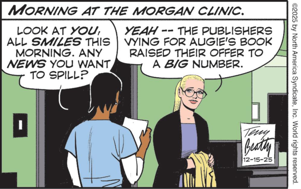 Animation OCR: ©2025 by North America SyndicateInc. World rights reserved. MORNING AT THE MORGAN CLINIC. LOOK AT YOUALL SMILES THIS MORNING. ANY NEWS YOU WANT TO SPILL? -- YEAH - THE PUBLISHERS VYING FOR AUGIE'S BOOK RAISED THEIR OFFER TO A BIG NUMBER. | 1 Teny Beatly 12-15-25 © 2025 by North America SyndicateInc. World rights reserved . MORNING AT THE MORGAN CLINIC . LOOK AT YOUALL SMILES THIS MORNING . ANY NEWS YOU WANT TO SPILL ? -- YEAH - THE PUBLISHERS VYING FOR AUGIE'S BOOK RAISED THEIR OFFER TO A BIG NUMBER . | 1 Teny Beatly 12-15-25