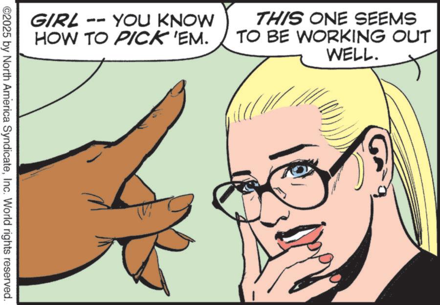 Comic book OCR: GIRL YOU KNOW HOW TO PICK 'EM. THIS ONE SEEMS TO BE WORKING OUT WELL. ©2025 by North America SyndicateInc. World rights reserved. GIRL YOU KNOW HOW TO PICK ' EM . THIS ONE SEEMS TO BE WORKING OUT WELL . © 2025 by North America SyndicateInc. World rights reserved .