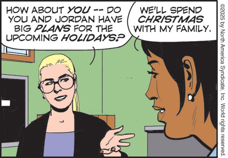 Publication OCR: HOW ABOUT YOU -- DO YOU AND JORDAN HAVE BIG PLANS FOR THE UPCOMING HOLIDAYS? WE'LL SPEND CHRISTMAS WITH MY FAMILY. R ©2025 by North America SyndicateInc. World rights reserved. HOW ABOUT YOU -- DO YOU AND JORDAN HAVE BIG PLANS FOR THE UPCOMING HOLIDAYS ? WE'LL SPEND CHRISTMAS WITH MY FAMILY . R © 2025 by North America SyndicateInc. World rights reserved .