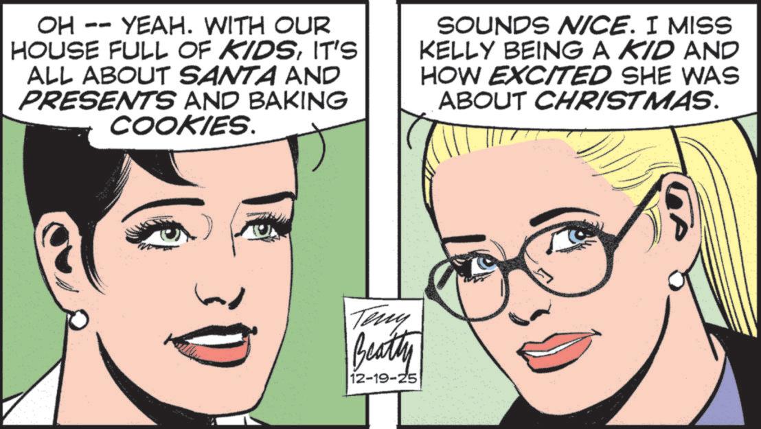Comic book OCR: OH -- YEAH. WITH OUR HOUSE FULL OF KIDSIT'S ALL ABOUT SANTA AND PRESENTS AND BAKING COOKIES. SOUNDS NICE. I MISS KELLY BEING A KID AND HOW EXCITED SHE WAS ABOUT CHRISTMAS. Teny Beatty 12-19-25 OH -- YEAH . WITH OUR HOUSE FULL OF KIDSIT'S ALL ABOUT SANTA AND PRESENTS AND BAKING COOKIES . SOUNDS NICE . I MISS KELLY BEING A KID AND HOW EXCITED SHE WAS ABOUT CHRISTMAS . Teny Beatty 12-19-25