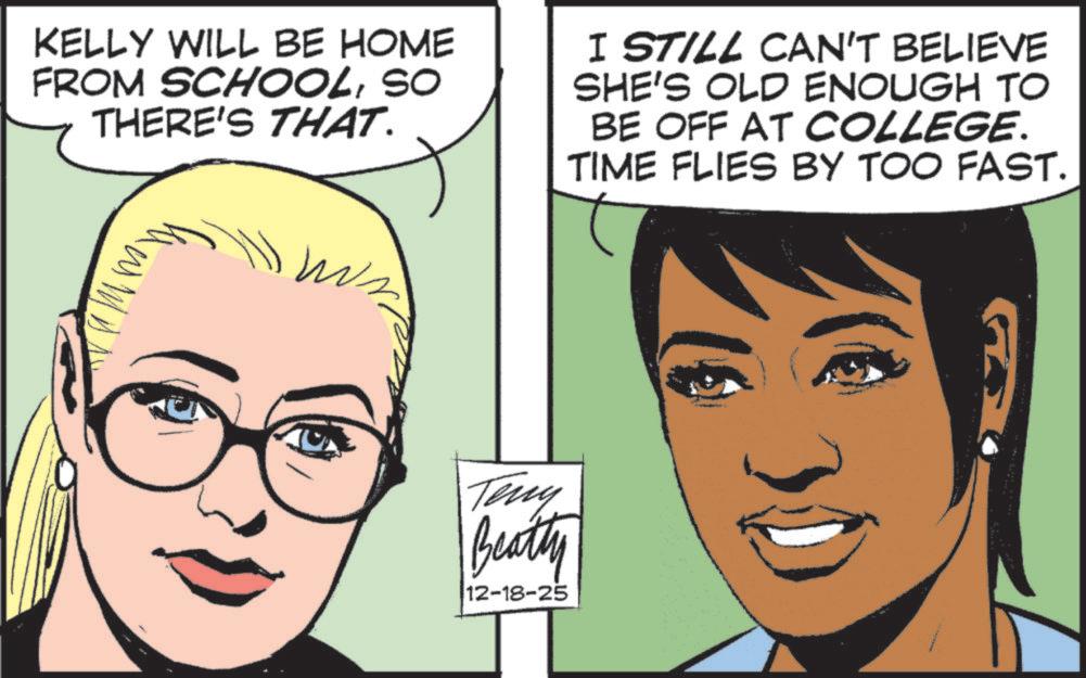 Comic book OCR: KELLY WILL BE HOME FROM SCHOOLSO THERE'S THAT. I STILL CAN'T BELIEVE SHE'S OLD ENOUGH TO BE OFF AT COLLEGE. TIME FLIES BY TOO FAST. Teny Beatty 12-18-25 KELLY WILL BE HOME FROM SCHOOLSO THERE'S THAT . I STILL CAN'T BELIEVE SHE'S OLD ENOUGH TO BE OFF AT COLLEGE . TIME FLIES BY TOO FAST . Teny Beatty 12-18-25