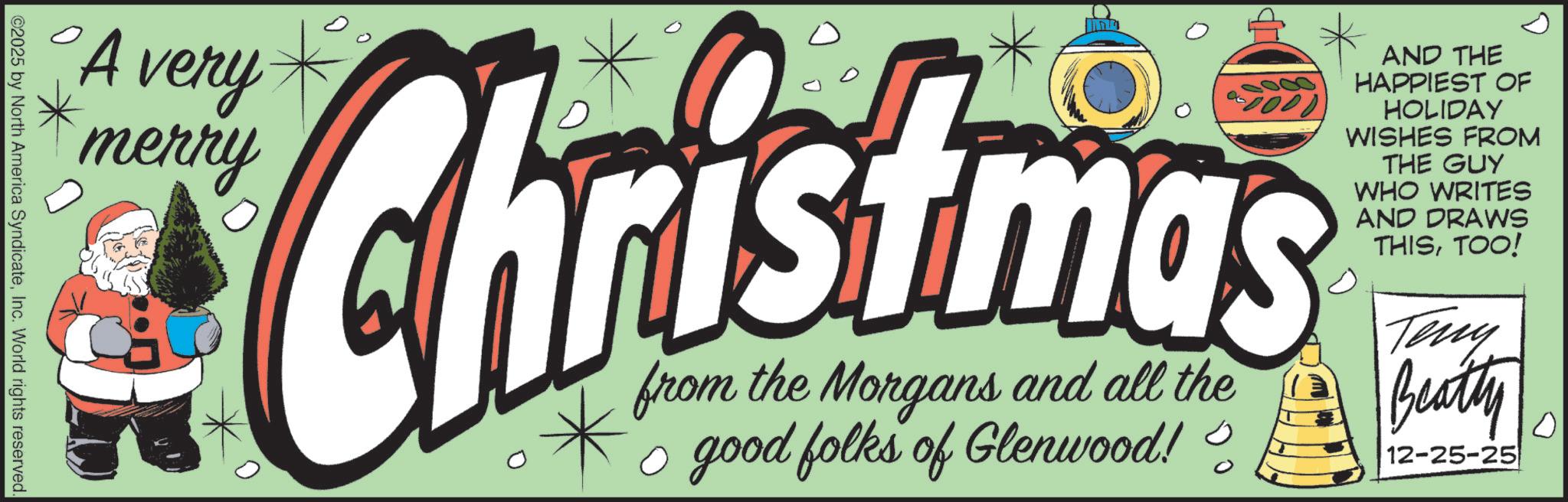 Clip art OCR: •A Christmas from the Morgans and all the ? good folks of Glenwood!? AND THE HAPPIEST OF HOLIDAY WISHES FROM THE GUY WHO WRITES AND DRAWS THISTOO! Teny Beatty 12-25-25 0 • A Christmas from the Morgans and all the ? good folks of Glenwood !? AND THE HAPPIEST OF HOLIDAY WISHES FROM THE GUY WHO WRITES AND DRAWS THISTOO ! Teny Beatty 12-25-25 0