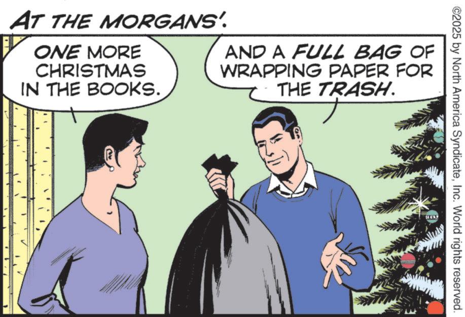 Comics OCR: ©2025 by North America SyndicateInc. World rights reserved. AT THE MORGANS'. ONE MORE CHRISTMAS IN THE BOOKS. AND A FULL BAG OF WRAPPING PAPER FOR THE TRASH. 144 © 2025 by North America SyndicateInc. World rights reserved . AT THE MORGANS ' . ONE MORE CHRISTMAS IN THE BOOKS . AND A FULL BAG OF WRAPPING PAPER FOR THE TRASH . 144