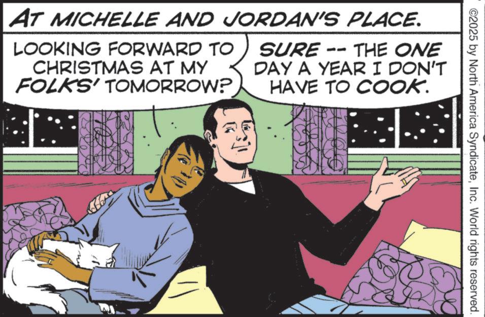 Comic book OCR: ©2025 by North America SyndicateInc. World rights reserved. AT MICHELLE AND JORDAN'S PLACE. LOOKING FORWARD TO CHRISTMAS AT MY FOLKS' TOMORROW? SURE -- THE ONE DAY A YEAR I DON'T HAVE TO COOK. © 2025 by North America SyndicateInc. World rights reserved . AT MICHELLE AND JORDAN'S PLACE . LOOKING FORWARD TO CHRISTMAS AT MY FOLKS ' TOMORROW ? SURE -- THE ONE DAY A YEAR I DON'T HAVE TO COOK .