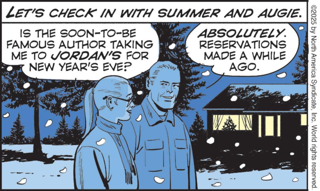 Photo caption OCR: LET'S CHECK IN WITH SUMMER AND AUGIE. IS THE SOON-TO-BE FAMOUS AUTHOR TAKING ME TO JORDAN'S FOR NEW YEAR'S EVE? ABSOLUTELY. RESERVATIONS MADE A WHILE AGO. ©2025 by North America SyndicateInc. World rights reserved. LET'S CHECK IN WITH SUMMER AND AUGIE . IS THE SOON - TO - BE FAMOUS AUTHOR TAKING ME TO JORDAN'S FOR NEW YEAR'S EVE ? ABSOLUTELY . RESERVATIONS MADE A WHILE AGO . © 2025 by North America SyndicateInc. World rights reserved .