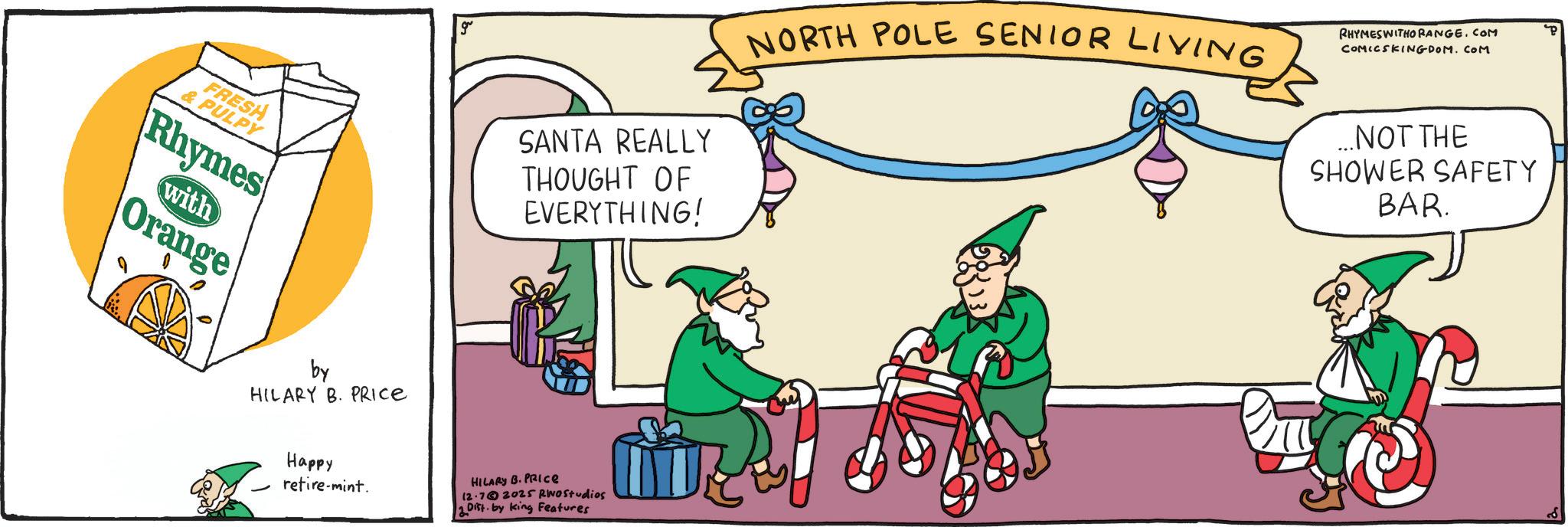 Graphic design OCR: & PULPY FRESH Rhymes with Orange by HILARY B. PRICE g Happy retire-mint. 2 SANTA REALLY THOUGHT OF EVERYTHING! NORTH POLE SENIOR LIVING RHYMES WITHO RANGE.COM COMICSKINGDOM.COM ...NOT THE SHOWER SAFETY BAR. HILARY B. PRICE 12.72025 RWOStudios Dist. by King Features & PULPY FRESH Rhymes with Orange by HILARY B. PRICE g Happy retire - mint . 2 SANTA REALLY THOUGHT OF EVERYTHING ! NORTH POLE SENIOR LIVING RHYMES WITHO RANGE.COM COMICSKINGDOM.COM ... NOT THE SHOWER SAFETY BAR . HILARY B. PRICE 12.72025 RWOStudios Dist . by King Features
