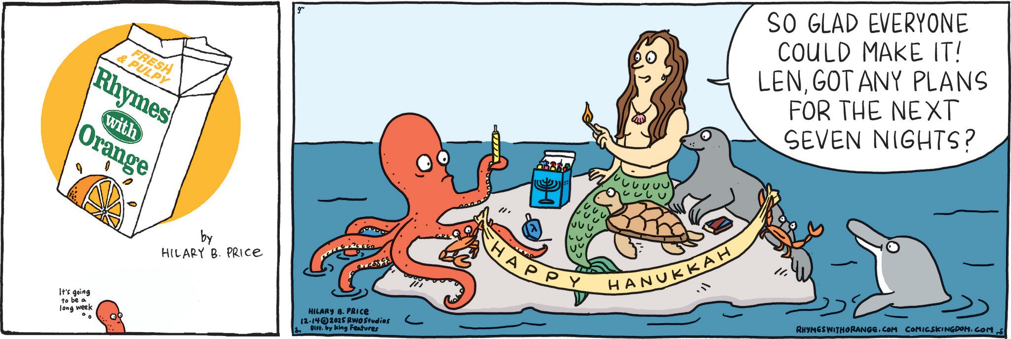 Food group OCR: FRESH & PULPY Rhymes with Orange It's going to be a long week by HILARY B. PRICE g SO GLAD EVERYONE COULD MAKE IT! LENGOT ANY PLANS FOR THE NEXT SEVEN NIGHTS? HILARY B. PRICE 12-1402025 RWO Studios Dist. by king Features HAPPY HANUKKAH RHYMES WITHORANGE.COM COMICSKINGDOM.COM FRESH & PULPY Rhymes with Orange It's going to be a long week by HILARY B. PRICE g SO GLAD EVERYONE COULD MAKE IT ! LENGOT ANY PLANS FOR THE NEXT SEVEN NIGHTS ? HILARY B. PRICE 12-1402025 RWO Studios Dist . by king Features HAPPY HANUKKAH RHYMES WITHORANGE.COM COMICSKINGDOM.COM