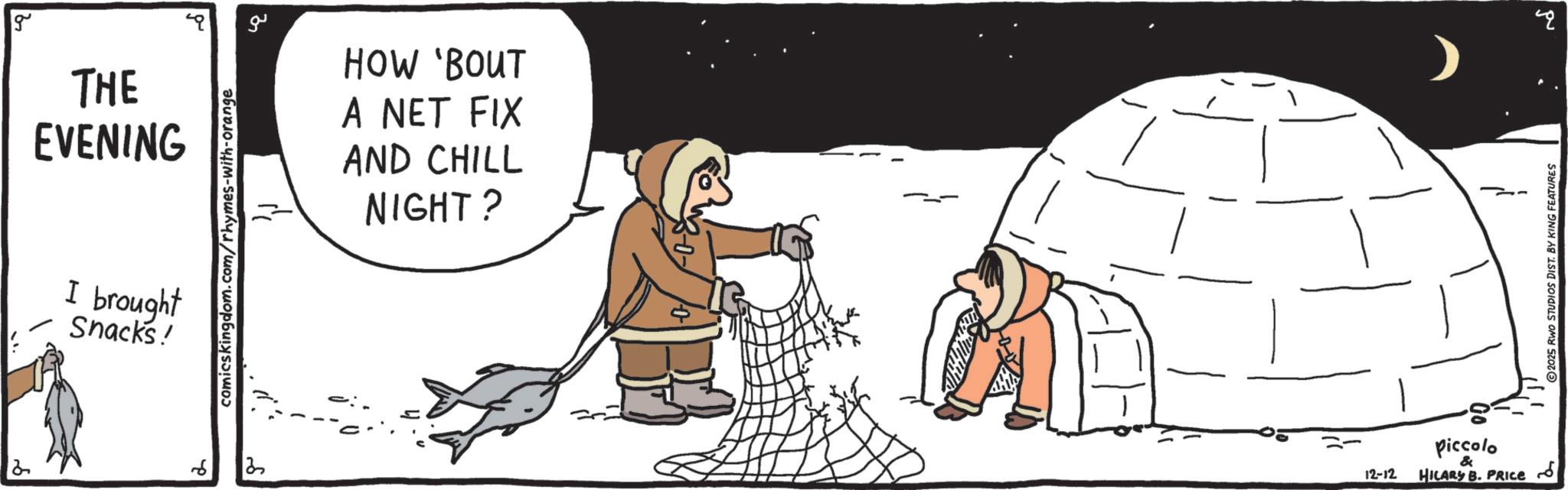 Ice cap OCR: 2 g THE EVENING I brought Snacks! comicskingdom.com/rhymes-with-orange 6 ? ?? HOW 'BOUT A NET FIX AND CHILL NIGHT? Piccolo & 12-12 HILARY B. PRICE 2025 RWO STUDIOS DIST. BY KING FEATURES B 2 g THE EVENING I brought Snacks ! comicskingdom.com/rhymes-with-orange 6 ? ?? HOW ' BOUT A NET FIX AND CHILL NIGHT ? Piccolo & 12-12 HILARY B. PRICE 2025 RWO STUDIOS DIST . BY KING FEATURES B
