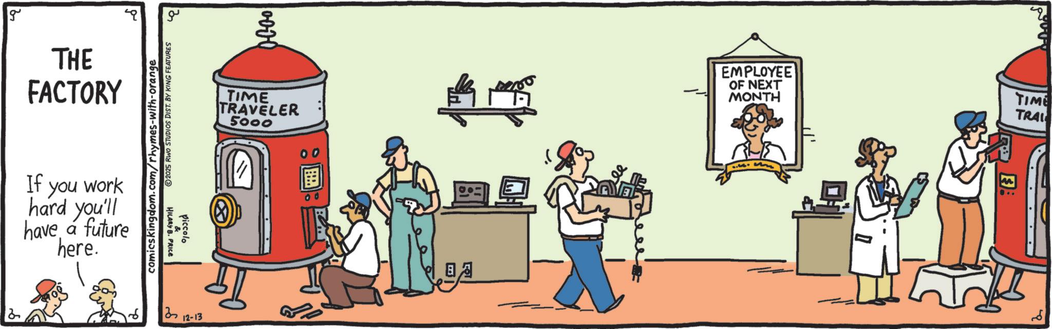 Fictional character OCR: g THE FACTORY ?? 2025 RWO STUDIOS DIST. BY KING FEATURES comicskingdom.com/rhymes-with-orange If you work hard you'll have a future here. HILARY B. PRICE piccolo 0000 TIME TRAVELER 5000 00 12-13 00 EMPLOYEE OF NEXT MONTH TIME TRAI = E: 2 g THE FACTORY ?? 2025 RWO STUDIOS DIST . BY KING FEATURES comicskingdom.com/rhymes-with-orange If you work hard you'll have a future here . HILARY B. PRICE piccolo 0000 TIME TRAVELER 5000 00 12-13 00 EMPLOYEE OF NEXT MONTH TIME TRAI = E : 2