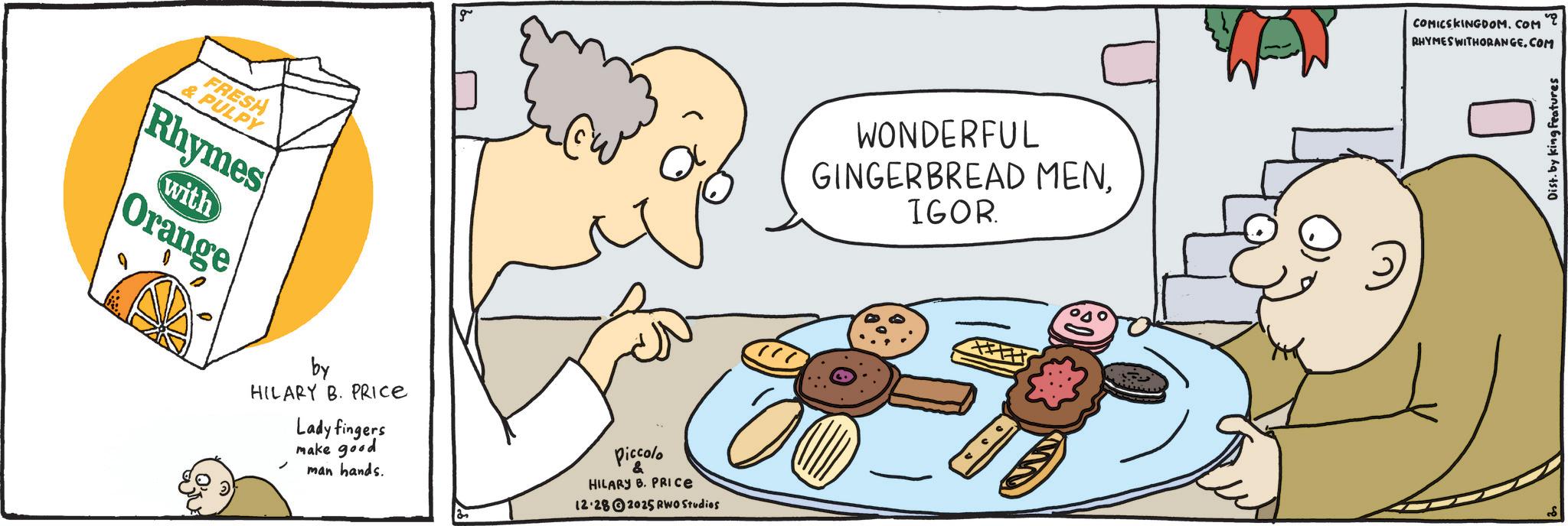 Junk food OCR: FRESH & PULPY Rhymes with Orange g by HILARY B. PRICE Lady fingers make good man hands. Piccolo & HILARY B. PRICE 12.282025 RWO Studios WONDERFUL GINGERBREAD MENIGOR. WW COMICSKINGDOM.COM RHYMES WITHORANGE.COM Dist. by king Features FRESH & PULPY Rhymes with Orange g by HILARY B. PRICE Lady fingers make good man hands . Piccolo & HILARY B. PRICE 12.282025 RWO Studios WONDERFUL GINGERBREAD MENIGOR . WW COMICSKINGDOM.COM RHYMES WITHORANGE.COM Dist . by king Features
