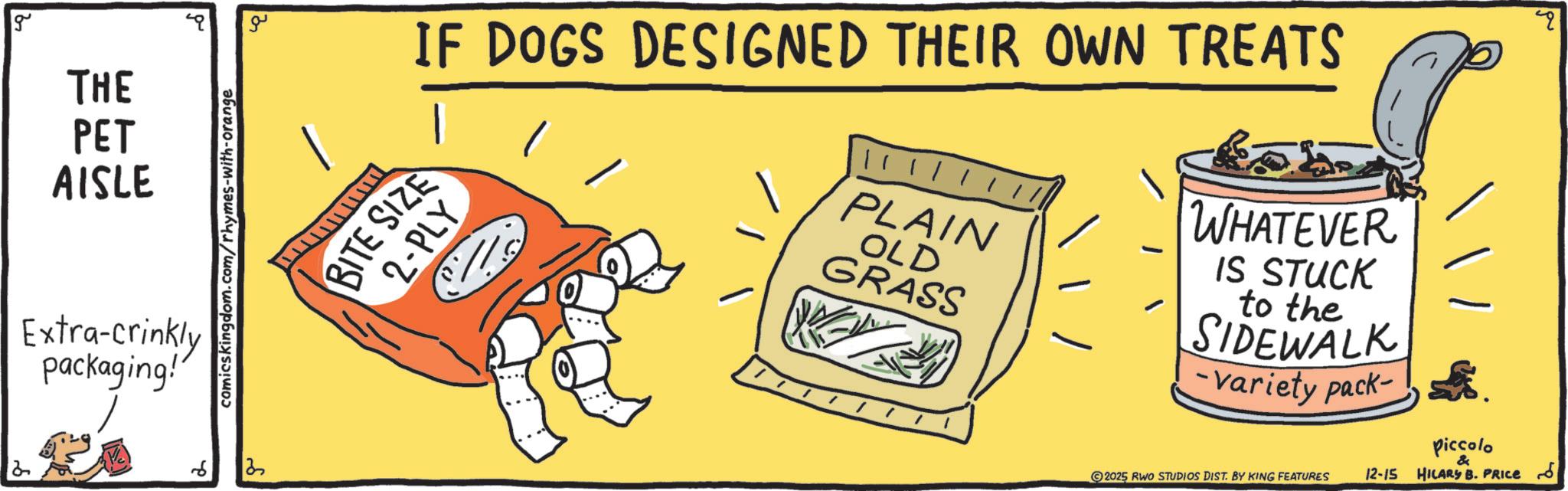 Graphic design OCR: 2 g THE PET AISLE Extra-crinkly packaging!" comicskingdom.com/rhymes-with-orange 6 13 ?? IF DOGS DESIGNED THEIR OWN TREATS BITE SIZE 2-PLY | | || PLAIN OLD GRASS - WHATEVER IS STUCK to the SIDEWALK Variety pack- 2025 RWO STUDIOS DIST. BY KING FEATURES 12-15 Piccolo & HILARY B. PRICE S 2 g THE PET AISLE Extra - crinkly packaging ! " comicskingdom.com/rhymes-with-orange 6 13 ?? IF DOGS DESIGNED THEIR OWN TREATS BITE SIZE 2 - PLY | | || PLAIN OLD GRASS - WHATEVER IS STUCK to the SIDEWALK Variety pack- 2025 RWO STUDIOS DIST . BY KING FEATURES 12-15 Piccolo & HILARY B. PRICE S