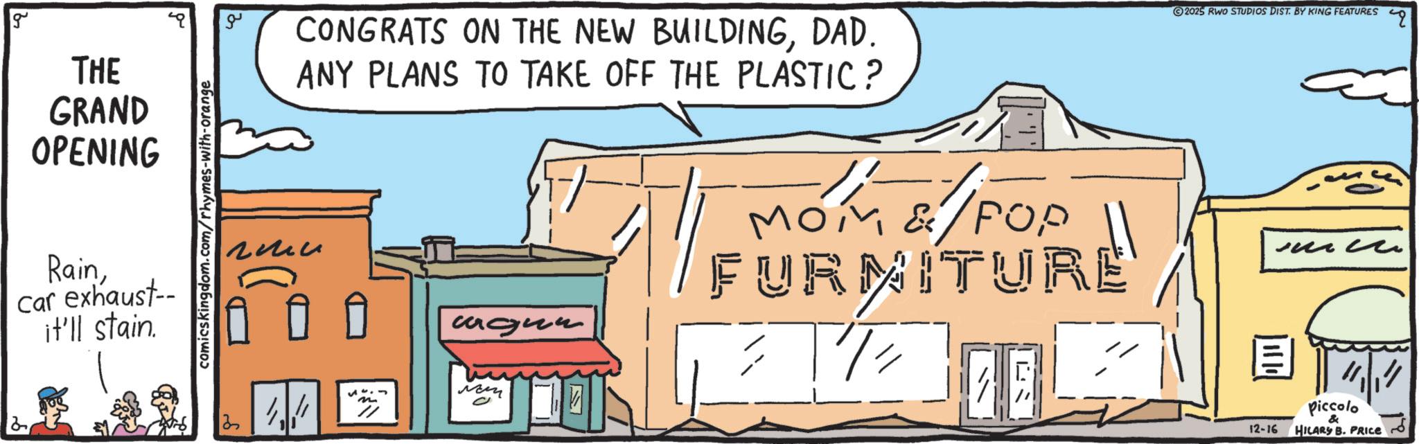 Graphics OCR: g THE GRAND OPENING Raincar exhaust-- it'll stain. comicskingdom.com/rhymes-with-orange 13 ?? ??? CONGRATS ON THE NEW BUILDINGDAD. ANY PLANS TO TAKE OFF THE PLASTIC? 2025 RWO STUDIOS DIST. BY KING FEATURES ????? ??? FURNITURE ? 12-16 Piccolo & HILARY B. PRICE g THE GRAND OPENING Raincar exhaust-- it'll stain . comicskingdom.com/rhymes-with-orange 13 ?? ??? CONGRATS ON THE NEW BUILDINGDAD . ANY PLANS TO TAKE OFF THE PLASTIC ? 2025 RWO STUDIOS DIST . BY KING FEATURES ????? ??? FURNITURE ? 12-16 Piccolo & HILARY B. PRICE