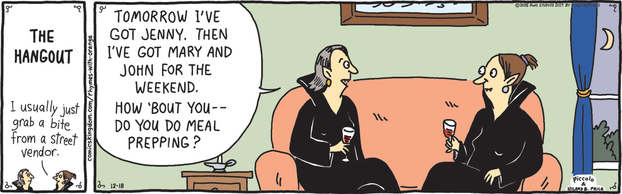 Fiction OCR: g THE HANGOUT I usually just grab a bite from a street vendor. comicskingdom.com/rhymes-with-orange ?? TOMORROW I'VE GOT JENNY. THEN I'VE GOT MARY AND JOHN FOR THE WEEKEND. HOW 'BOUT YOU-- DO YOU DO MEAL PREPPING? 12-18 ???? 2025 RWO STUDIOS DIST. BY KING FEATURES Piccolo HILARY B. PRICE g THE HANGOUT I usually just grab a bite from a street vendor . comicskingdom.com/rhymes-with-orange ?? TOMORROW I'VE GOT JENNY . THEN I'VE GOT MARY AND JOHN FOR THE WEEKEND . HOW ' BOUT YOU-- DO YOU DO MEAL PREPPING ? 12-18 ???? 2025 RWO STUDIOS DIST . BY KING FEATURES Piccolo HILARY B. PRICE