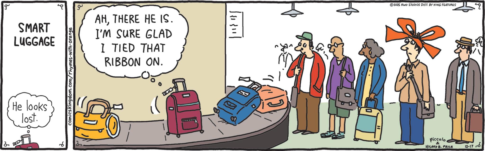 Backpack OCR: 2 g SMART LUGGAGE He looks lost. comicskingdom.com/rhymes-with-orange ?? AHTHERE HE IS. I'M SURE GLAD I TIED THAT RIBBON ON. 2025 RWO STUDIOS DIST. BY KING FEATURES Piccolo HILARY B. PRICE 12-17 4 2 g SMART LUGGAGE He looks lost . comicskingdom.com/rhymes-with-orange ?? AHTHERE HE IS . I'M SURE GLAD I TIED THAT RIBBON ON . 2025 RWO STUDIOS DIST . BY KING FEATURES Piccolo HILARY B. PRICE 12-17 4
