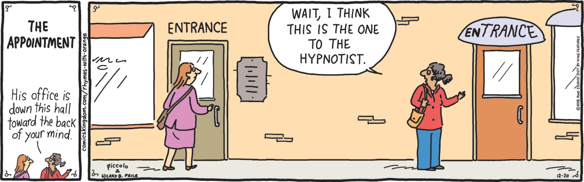 Fiction OCR: g THE APPOINTMENT comics kingdom.com/rhymes-with-orange His office is down this hall toward the back of your mind. ?? ?? 3 Piccolo & HILARY B. PRICE ENTRANCE WAITI THINK THIS IS THE ONE TO THE HYPNOTIST. ENTRANCE J2-20 2025 RWO STUDIOS DIST. BY KING FEATURES g THE APPOINTMENT comics kingdom.com/rhymes-with-orange His office is down this hall toward the back of your mind . ?? ?? 3 Piccolo & HILARY B. PRICE ENTRANCE WAITI THINK THIS IS THE ONE TO THE HYPNOTIST . ENTRANCE J2-20 2025 RWO STUDIOS DIST . BY KING FEATURES