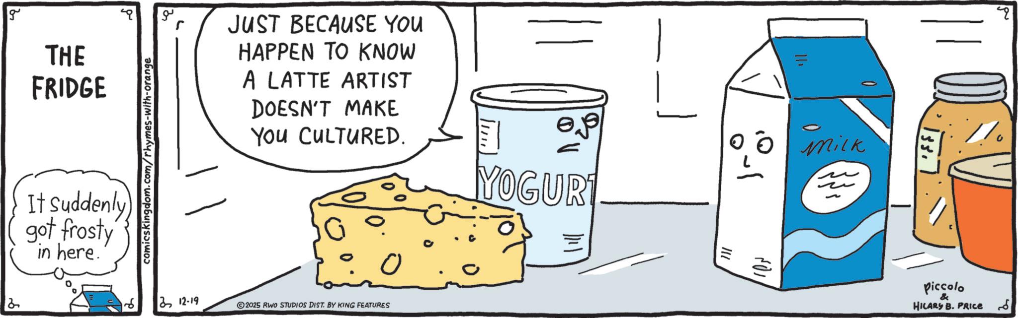 Graphics OCR: g 2 THE FRIDGE It Suddenly) got frosty in here. comicskingdom.com/rhymes-with-orange ?? 212-19 JUST BECAUSE YOU HAPPEN TO KNOW A LATTE ARTIST DOESN'T MAKE You CULTURED. YOGURT 0 0 Mick 2025 RWO STUDIOS DIST. BY KING FEATURES 711 ??? ?? 133. Piccolo & HILARY B. PRICE ?? g 2 THE FRIDGE It Suddenly ) got frosty in here . comicskingdom.com/rhymes-with-orange ?? 212-19 JUST BECAUSE YOU HAPPEN TO KNOW A LATTE ARTIST DOESN'T MAKE You CULTURED . YOGURT 0 0 Mick 2025 RWO STUDIOS DIST . BY KING FEATURES 711 ??? ?? 133 . Piccolo & HILARY B. PRICE ??