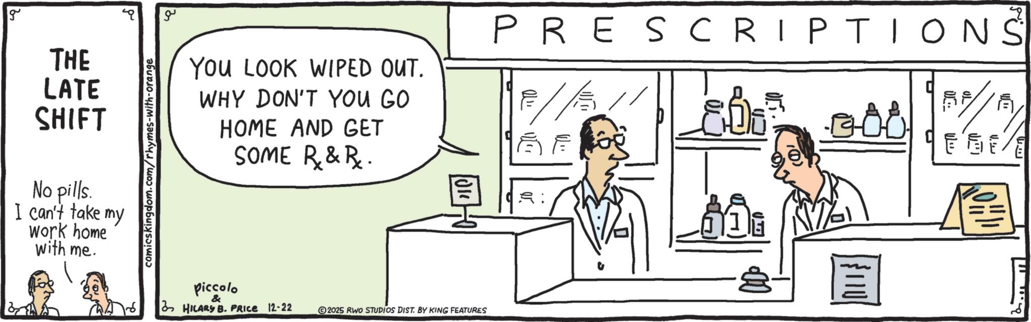 Diagram OCR: g THE LATE SHIFT No pills. I can't take my work home with me. comicskingdom.com/rhymes-with-orange ?? YOU LOOK WIPED OUT. WHY DON'T YOU GO HOME AND GET SOME R&R. PRESCRIPTIONS ? E piccolo & HILARY B. PRICE 12-22 2025 RWO STUDIOS DIST. BY KING FEATURES LOHI g THE LATE SHIFT No pills . I can't take my work home with me . comicskingdom.com/rhymes-with-orange ?? YOU LOOK WIPED OUT . WHY DON'T YOU GO HOME AND GET SOME R & R . PRESCRIPTIONS ? E piccolo & HILARY B. PRICE 12-22 2025 RWO STUDIOS DIST . BY KING FEATURES LOHI