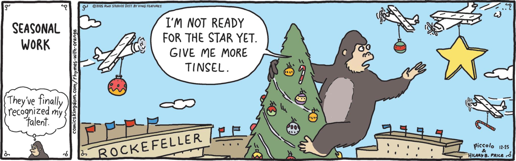 Fictional character OCR: g SEASONAL WORK They've finally recognized my talent. comicskingdom.com/rhymes-with-orange ?? 2025 RWO STUDIOS DIST. BY KING FEATURES I'M NOT READY FOR THE STAR YET. GIVE ME MORE TINSEL. 6 25 ROCKEFELLER Piccolo 12-25 & HILARY B. PRICE d ?? g SEASONAL WORK They've finally recognized my talent . comicskingdom.com/rhymes-with-orange ?? 2025 RWO STUDIOS DIST . BY KING FEATURES I'M NOT READY FOR THE STAR YET . GIVE ME MORE TINSEL . 6 25 ROCKEFELLER Piccolo 12-25 & HILARY B. PRICE d ??