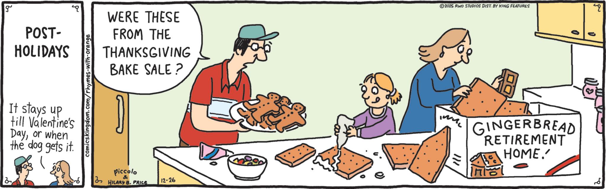 Junk food OCR: g POST- HOLIDAYS It stays up till Valentine's Dayor when the dog gets it. comicskingdom.com/rhymes-with-orange ? WERE THESE FROM THE THANKSGIVING BAKE SALE? Piccolo & HILARY B. PRICE 12-26 2025 RWO STUDIOS DIST. BY KING FEATURES 111 GINGERBREAD RETIREMENT Ini HOME.' 0 ? 4 2 g POST- HOLIDAYS It stays up till Valentine's Dayor when the dog gets it . comicskingdom.com/rhymes-with-orange ? WERE THESE FROM THE THANKSGIVING BAKE SALE ? Piccolo & HILARY B. PRICE 12-26 2025 RWO STUDIOS DIST . BY KING FEATURES 111 GINGERBREAD RETIREMENT Ini HOME . ' 0 ? 4 2