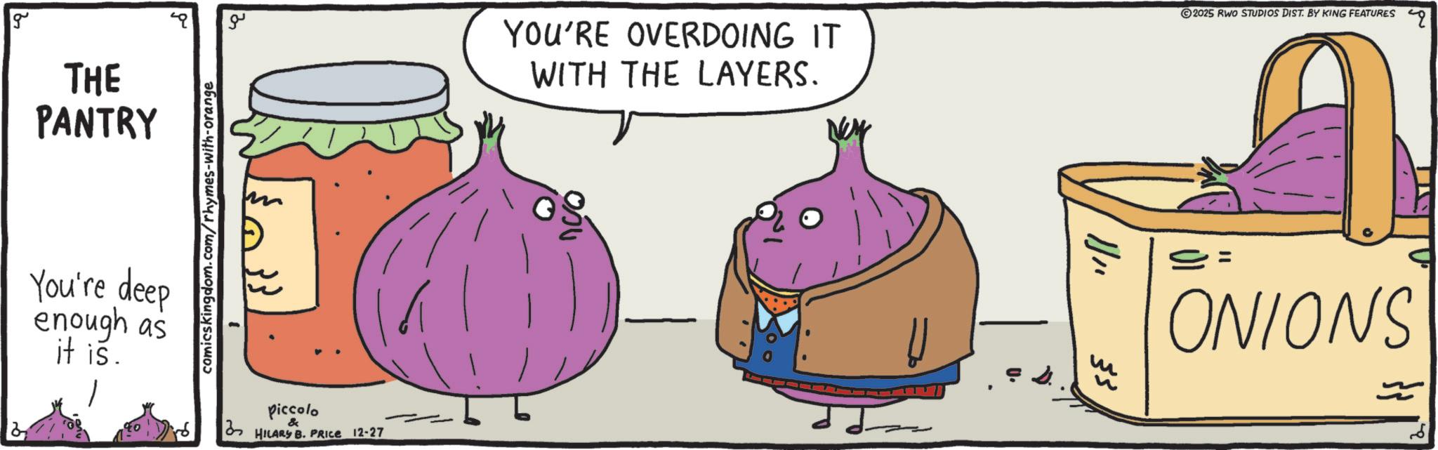 Superfood OCR: g THE PANTRY You're deep enough as it is. comicskingdom.com/rhymes-with-orange ??? Piccolo & HILARY B. PRICE 12-27 YOU'RE OVERDOING IT WITH THE LAYERS. ? 2025 RWO STUDIOS DIST. BY KING FEATURES 1 ONIONS g THE PANTRY You're deep enough as it is . comicskingdom.com/rhymes-with-orange ??? Piccolo & HILARY B. PRICE 12-27 YOU'RE OVERDOING IT WITH THE LAYERS . ? 2025 RWO STUDIOS DIST . BY KING FEATURES 1 ONIONS