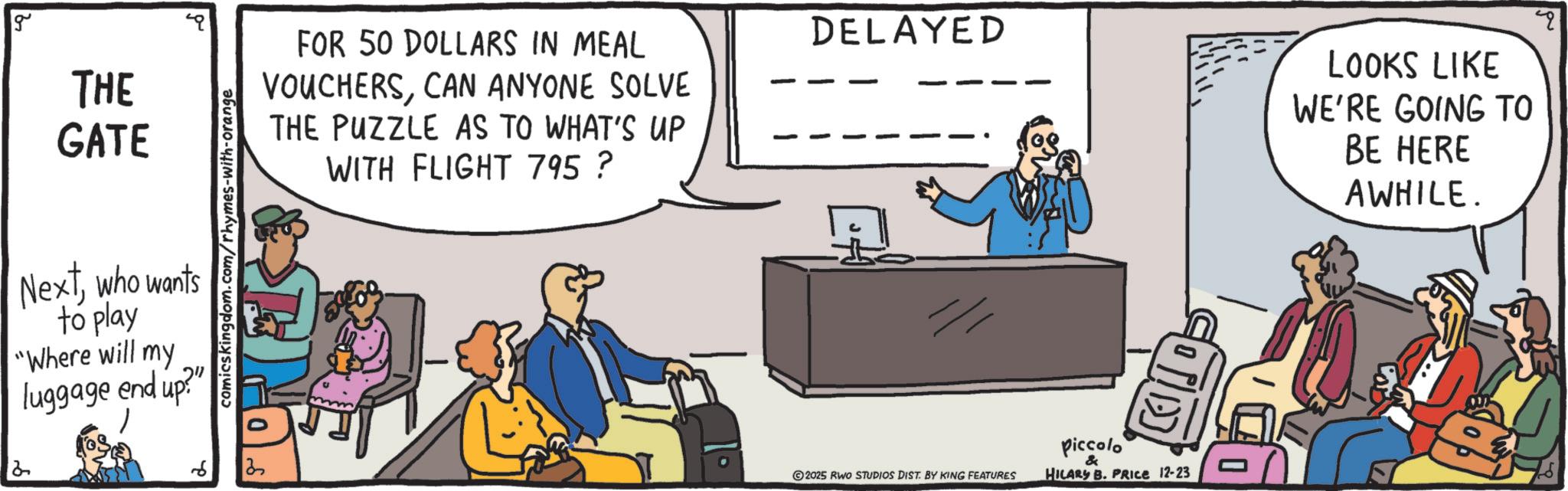 Debate OCR: g THE GATE Nextwho wants to play "Where will my luggage end up?" comicskingdom.com/rhymes-with-orange FOR 50 DOLLARS IN MEAL VOUCHERSCAN ANYONE SOLVE THE PUZZLE AS TO WHAT'S UP WITH FLIGHT 795 ? 2 3 DELAYED /// 2025 RWO STUDIOS DIST. BY KING FEATURES Piccolo & HILARY B. PRICE 12-23 LOOKS LIKE WE'RE GOING TO BE HERE AWHILE. q g THE GATE Nextwho wants to play " Where will my luggage end up ? " comicskingdom.com/rhymes-with-orange FOR 50 DOLLARS IN MEAL VOUCHERSCAN ANYONE SOLVE THE PUZZLE AS TO WHAT'S UP WITH FLIGHT 795 ? 2 3 DELAYED /// 2025 RWO STUDIOS DIST . BY KING FEATURES Piccolo & HILARY B. PRICE 12-23 LOOKS LIKE WE'RE GOING TO BE HERE AWHILE . q