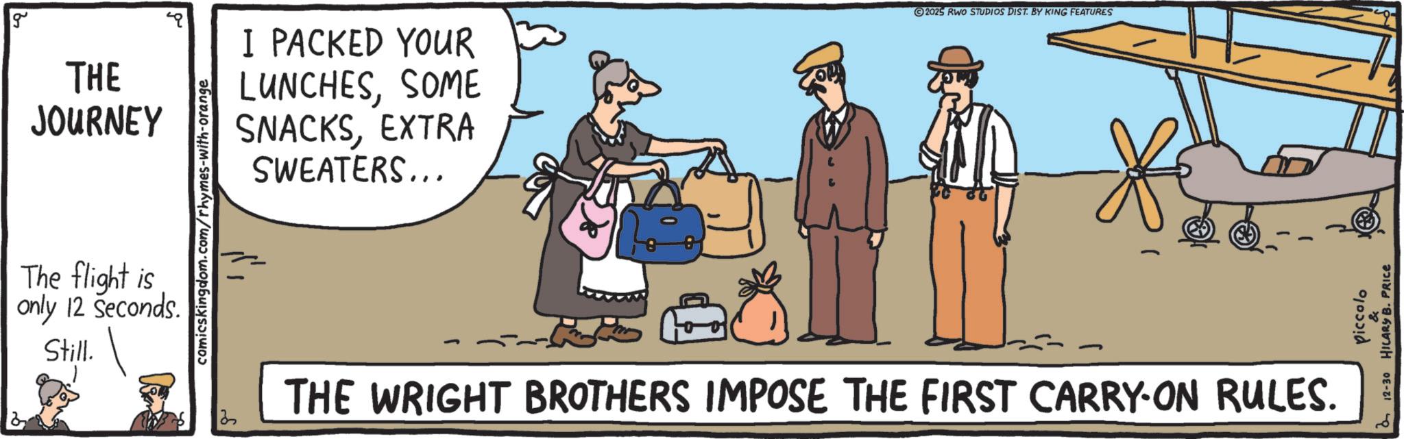Fedora OCR: g THE JOURNEY The flight is only 12 Seconds. Still. comicskingdom.com/rhymes-with-orange I PACKED YOUR LUNCHESSOME SNACKSEXTRA SWEATERS... 2025 RWO STUDIOS DIST. BY KING FEATURES THE WRIGHT BROTHERS IMPOSE THE FIRST CARRY-ON RULES. Piccolo & a 12-30 HILARY B. PRICE g THE JOURNEY The flight is only 12 Seconds . Still . comicskingdom.com/rhymes-with-orange I PACKED YOUR LUNCHESSOME SNACKSEXTRA SWEATERS ... 2025 RWO STUDIOS DIST . BY KING FEATURES THE WRIGHT BROTHERS IMPOSE THE FIRST CARRY - ON RULES . Piccolo & a 12-30 HILARY B. PRICE