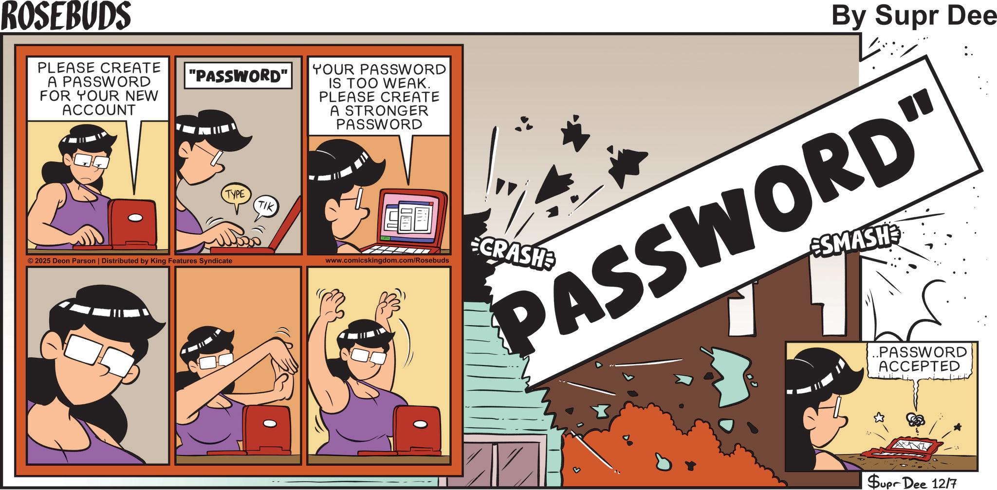 Humour OCR: ROSEBUDS PLEASE CREATE A PASSWORD FOR YOUR NEW ACCOUNT "PASSWORD" YOUR PASSWORD TYPE TIK IS TOO WEAK. PLEASE CREATE A STRONGER PASSWORD _ By Supr Dee PASSWORD" CRASH www.comicskingdom.com/Rosebuds ESMASH © 2025 Deon Parson | Distributed by King Features Syndicate ..PASSWORD ACCEPTED Supr Dee 12/7 ROSEBUDS PLEASE CREATE A PASSWORD FOR YOUR NEW ACCOUNT " PASSWORD " YOUR PASSWORD TYPE TIK IS TOO WEAK . PLEASE CREATE A STRONGER PASSWORD _ By Supr Dee PASSWORD " CRASH www.comicskingdom.com/Rosebuds ESMASH © 2025 Deon Parson | Distributed by King Features Syndicate ..PASSWORD ACCEPTED Supr Dee 12/7