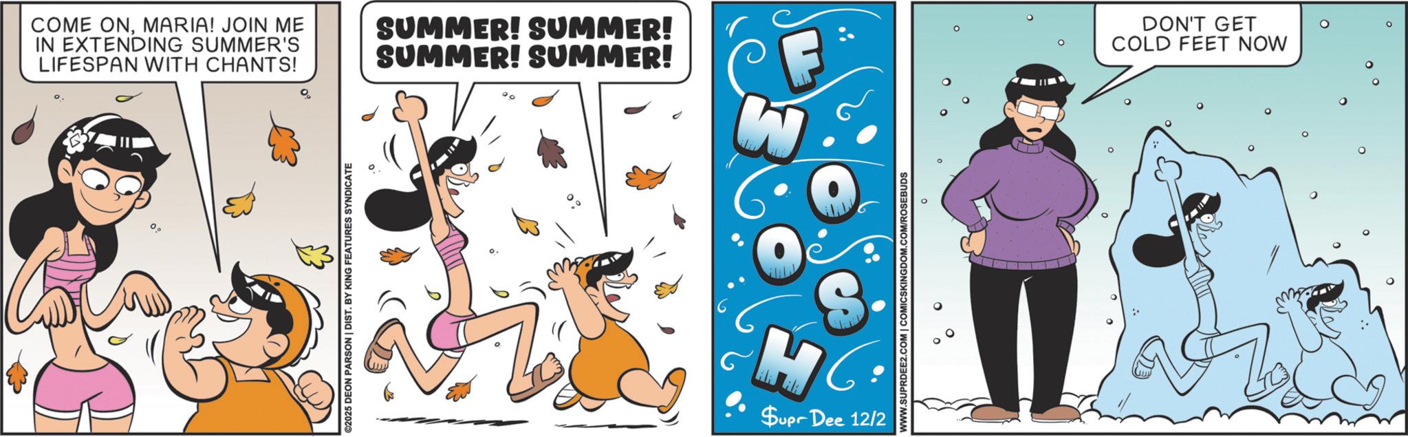 Humour OCR: COME ONMARIA! JOIN ME IN EXTENDING SUMMER'S LIFESPAN WITH CHANTS! SUMMER! SUMMER! SUMMER! SUMMER! 0° ©2025 DEON PARSON | DIST. BY KING FEATURES SYNDICATE S $upr Dee 12/2 WWW.SUPRDEE2.COM | COMICSKINGDOM.COM/ROSEBUDS DON'T GET COLD FEET NOW ° COME ONMARIA ! JOIN ME IN EXTENDING SUMMER'S LIFESPAN WITH CHANTS ! SUMMER ! SUMMER ! SUMMER ! SUMMER ! 0 ° © 2025 DEON PARSON | DIST . BY KING FEATURES SYNDICATE S $ upr Dee 12/2 WWW.SUPRDEE2.COM | COMICSKINGDOM.COM/ROSEBUDS DON'T GET COLD FEET NOW °