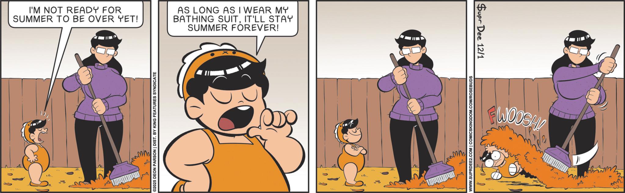 Humour OCR: I'M NOT READY FOR SUMMER TO BE OVER YET! AS LONG AS I WEAR MY BATHING SUITIT'LL STAY SUMMER FOREVER! m M.. alsa ©2025 DEON PARSON | DIST. BY KING FEATURES SYNDICATE w M. Alfa WWW.SUPRDEE2.COM | COMICSKINGDOM.COM/ROSEBUDS Supr Dee 12/1 WOOSH! 2 mn" I'M NOT READY FOR SUMMER TO BE OVER YET ! AS LONG AS I WEAR MY BATHING SUITIT'LL STAY SUMMER FOREVER ! m M .. alsa © 2025 DEON PARSON | DIST . BY KING FEATURES SYNDICATE w M. Alfa WWW.SUPRDEE2.COM | COMICSKINGDOM.COM/ROSEBUDS Supr Dee 12/1 WOOSH ! 2 mn "