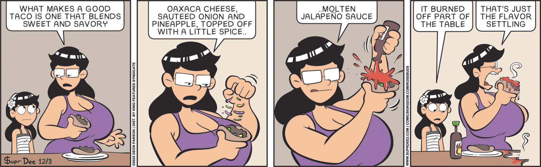 Humour OCR: CECIL Supr Dee 12/3 WHAT MAKES A GOOD TACO IS ONE THAT BLENDS SWEET AND SAVORY OAXACA CHEESESAUTEED ONION AND PINEAPPLETOPPED OFF WITH A LITTLE SPICE.. ..MOLTEN JALAPEÑO SAUCE IT BURNED OFF PART OF THE TABLE THAT'S JUST THE FLAVOR SETTLING ©2025 DEON PARSON | DIST. BY KING FEATURES SYNDICATE WWW.SUPRDEE2.COM | COMICSKINGDOM.COM/ROSEBUDS CECIL Supr Dee 12/3 WHAT MAKES A GOOD TACO IS ONE THAT BLENDS SWEET AND SAVORY OAXACA CHEESESAUTEED ONION AND PINEAPPLETOPPED OFF WITH A LITTLE SPICE .. ..MOLTEN JALAPEÑO SAUCE IT BURNED OFF PART OF THE TABLE THAT'S JUST THE FLAVOR SETTLING © 2025 DEON PARSON | DIST . BY KING FEATURES SYNDICATE WWW.SUPRDEE2.COM | COMICSKINGDOM.COM/ROSEBUDS