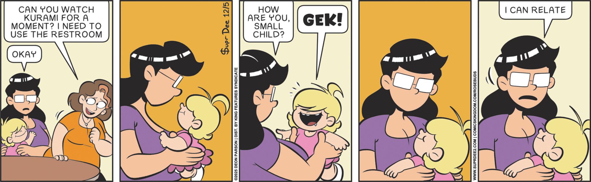 Fictional character OCR: CAN YOU WATCH KURAMI FOR A MOMENT? I NEED TO USE THE RESTROOM OKAY HOW ARE YOUGEK! SMALL CHILD? ©2025 DEON PARSON | DIST. BY KING FEATURES SYNDICATE Supr Dee 12/5 WWW.SUPRDEE2.COM | COMICSKINGDOM.COM/ROSEBUDS I CAN RELATE CAN YOU WATCH KURAMI FOR A MOMENT ? I NEED TO USE THE RESTROOM OKAY HOW ARE YOUGEK ! SMALL CHILD ? © 2025 DEON PARSON | DIST . BY KING FEATURES SYNDICATE Supr Dee 12/5 WWW.SUPRDEE2.COM | COMICSKINGDOM.COM/ROSEBUDS I CAN RELATE