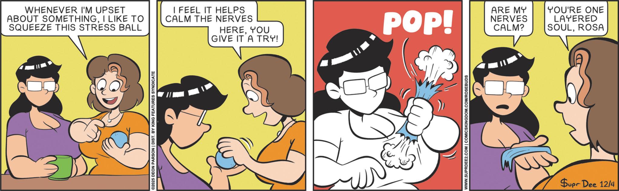 Conversation OCR: ©2025 DEON PARSON | DIST. BY KING FEATURES SYNDICATE WHENEVER I'M UPSET ABOUT SOMETHINGI LIKE TO SQUEEZE THIS STRESS BALL I FEEL IT HELPS CALM THE NERVES HEREYOU GIVE IT A TRY! POP! ARE MY NERVES CALM? YOU'RE ONE LAYERED SOULROSA WWW.SUPRDEE2.COM | COMICSKINGDOM.COM/ROSEBUDS Supr Dee 12/4 © 2025 DEON PARSON | DIST . BY KING FEATURES SYNDICATE WHENEVER I'M UPSET ABOUT SOMETHINGI LIKE TO SQUEEZE THIS STRESS BALL I FEEL IT HELPS CALM THE NERVES HEREYOU GIVE IT A TRY ! POP ! ARE MY NERVES CALM ? YOU'RE ONE LAYERED SOULROSA WWW.SUPRDEE2.COM | COMICSKINGDOM.COM/ROSEBUDS Supr Dee 12/4