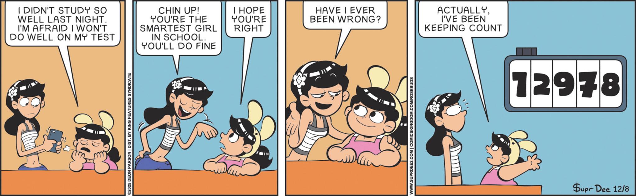 Happiness OCR: I DIDN'T STUDY SO WELL LAST NIGHT. I'M AFRAID I WON'T DO WELL ON MY TEST CHIN UP! YOU'RE THE SMARTEST GIRL IN SCHOOL. YOU'LL DO FINE I HOPE YOU'RE RIGHT ©2025 DEON PARSON | DIST. BY KING FEATURES SYNDICATE HAVE I EVER BEEN WRONG? WWW.SUPRDEE2.COM | COMICSKINGDOM.COM/ROSEBUDS ACTUALLYI'VE BEEN KEEPING COUNT 12978 Supr Dee 12/8 I DIDN'T STUDY SO WELL LAST NIGHT . I'M AFRAID I WON'T DO WELL ON MY TEST CHIN UP ! YOU'RE THE SMARTEST GIRL IN SCHOOL . YOU'LL DO FINE I HOPE YOU'RE RIGHT © 2025 DEON PARSON | DIST . BY KING FEATURES SYNDICATE HAVE I EVER BEEN WRONG ? WWW.SUPRDEE2.COM | COMICSKINGDOM.COM/ROSEBUDS ACTUALLYI'VE BEEN KEEPING COUNT 12978 Supr Dee 12/8