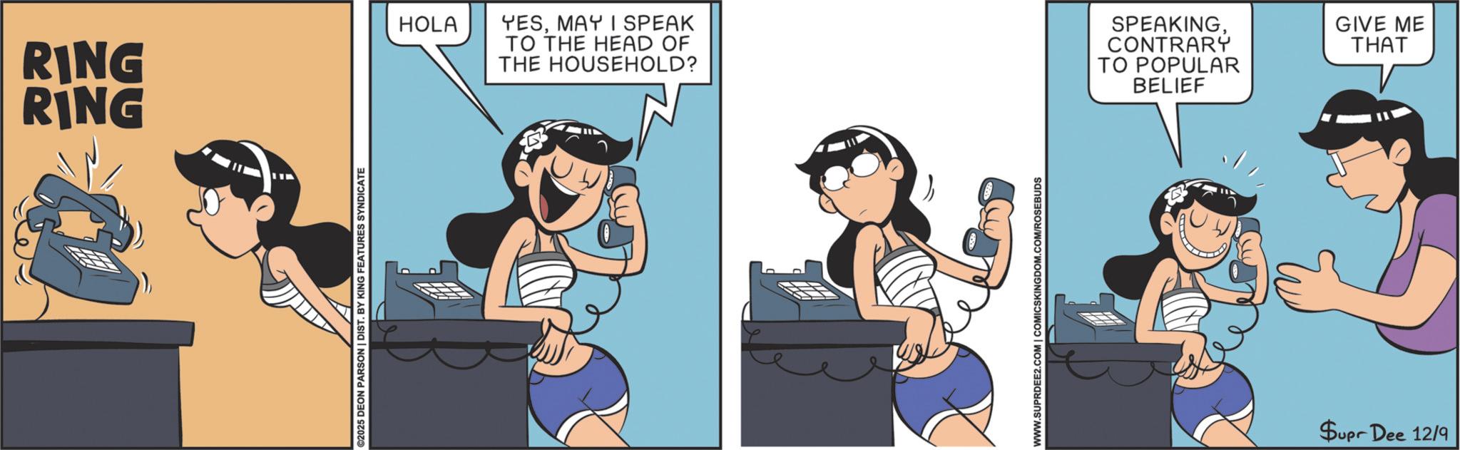 Fictional character OCR: RING RING ©2025 DEON PARSON | DIST. BY KING FEATURES SYNDICATE HOLA YESMAY I SPEAK TO THE HEAD OF THE HOUSEHOLD? SPEAKINGCONTRARY TO POPULAR BELIEF WWW.SUPRDEE2.COM | COMICSKINGDOM.COM/ROSEBUDS Supr Dee 12/9 GIVE ME THAT RING RING © 2025 DEON PARSON | DIST . BY KING FEATURES SYNDICATE HOLA YESMAY I SPEAK TO THE HEAD OF THE HOUSEHOLD ? SPEAKINGCONTRARY TO POPULAR BELIEF WWW.SUPRDEE2.COM | COMICSKINGDOM.COM/ROSEBUDS Supr Dee 12/9 GIVE ME THAT