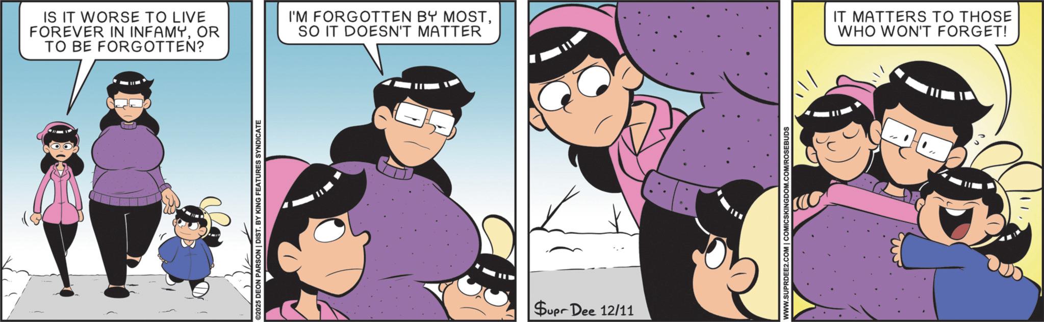 Fictional character OCR: ©2025 DEON PARSON | DIST. BY KING FEATURES SYNDICATE IS IT WORSE TO LIVE FOREVER IN INFAMYOR TO BE FORGOTTEN? I'M FORGOTTEN BY MOSTSO IT DOESN'T MATTER IT MATTERS TO THOSE WHO WON'T FORGET! Supr Dee 12/11 WWW.SUPRDEE2.COM | COMICSKINGDOM.COM/ROSEBUDS © 2025 DEON PARSON | DIST . BY KING FEATURES SYNDICATE IS IT WORSE TO LIVE FOREVER IN INFAMYOR TO BE FORGOTTEN ? I'M FORGOTTEN BY MOSTSO IT DOESN'T MATTER IT MATTERS TO THOSE WHO WON'T FORGET ! Supr Dee 12/11 WWW.SUPRDEE2.COM | COMICSKINGDOM.COM/ROSEBUDS