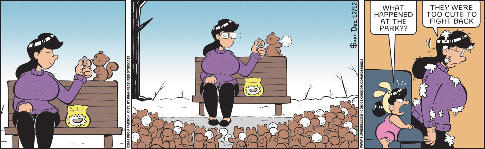 Comic book OCR: ww ©2025 DEON PARSON | DIST. BY KING FEATURES SYNDICATE WWW.SUPRDEE2.COM | COMICSKINGDOM.COM/ROSEBUDS Supr Dee 12/12 PARK?? AT THE HAPPENED WHAT FIGHT BACK TOO CUTE TO THEY WERE ww © 2025 DEON PARSON | DIST . BY KING FEATURES SYNDICATE WWW.SUPRDEE2.COM | COMICSKINGDOM.COM/ROSEBUDS Supr Dee 12/12 PARK ?? AT THE HAPPENED WHAT FIGHT BACK TOO CUTE TO THEY WERE