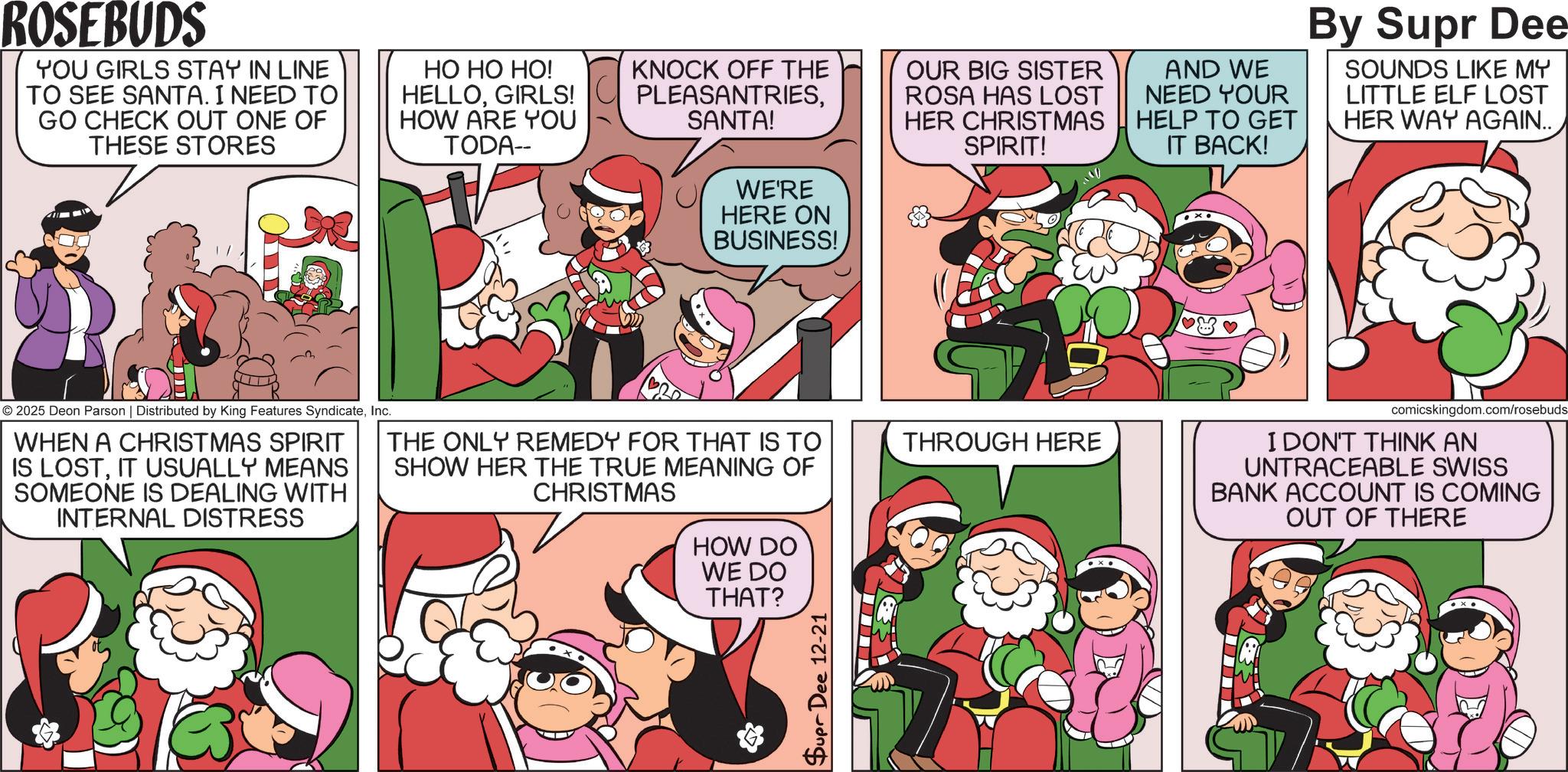 Pleased OCR: ROSEBUDS YOU GIRLS STAY IN LINE TO SEE SANTA. I NEED TO GO CHECK OUT ONE OF THESE STORES ?? ?? ??! HELLOGIRLS! HOW ARE YOU TODA-- KNOCK OFF THE PLEASANTRIESSANTA! WE'RE HERE ON BUSINESS! OUR BIG SISTER ROSA HAS LOST HER CHRISTMAS SPIRIT! AND WE NEED YOUR HELP TO GET IT BACK! By Supr Dee SOUNDS LIKE MY LITTLE ELF LOST HER WAY AGAIN.. © 2025 Deon Parson | Distributed by King Features SyndicateInc. WHEN A CHRISTMAS SPIRIT IS LOSTIT USUALLY MEANS SOMEONE IS DEALING WITH INTERNAL DISTRESS THE ONLY REMEDY FOR THAT IS TO SHOW HER THE TRUE MEANING OF CHRISTMAS THROUGH HERE comicskingdom.com/rosebuds I DON'T THINK AN UNTRACEABLE SWISS BANK ACCOUNT IS COMING OUT OF THERE HOW DO WE DO THAT? Supr Dee 12-21 ROSEBUDS YOU GIRLS STAY IN LINE TO SEE SANTA . I NEED TO GO CHECK OUT ONE OF THESE STORES ?? ?? ?? ! HELLOGIRLS ! HOW ARE YOU TODA-- KNOCK OFF THE PLEASANTRIESSANTA ! WE'RE HERE ON BUSINESS ! OUR BIG SISTER ROSA HAS LOST HER CHRISTMAS SPIRIT ! AND WE NEED YOUR HELP TO GET IT BACK ! By Supr Dee SOUNDS LIKE MY LITTLE ELF LOST HER WAY AGAIN .. © 2025 Deon Parson | Distributed by King Features SyndicateInc. WHEN A CHRISTMAS SPIRIT IS LOSTIT USUALLY MEANS SOMEONE IS DEALING WITH INTERNAL DISTRESS THE ONLY REMEDY FOR THAT IS TO SHOW HER THE TRUE MEANING OF CHRISTMAS THROUGH HERE comicskingdom.com/rosebuds I DON'T THINK AN UNTRACEABLE SWISS BANK ACCOUNT IS COMING OUT OF THERE HOW DO WE DO THAT ? Supr Dee 12-21