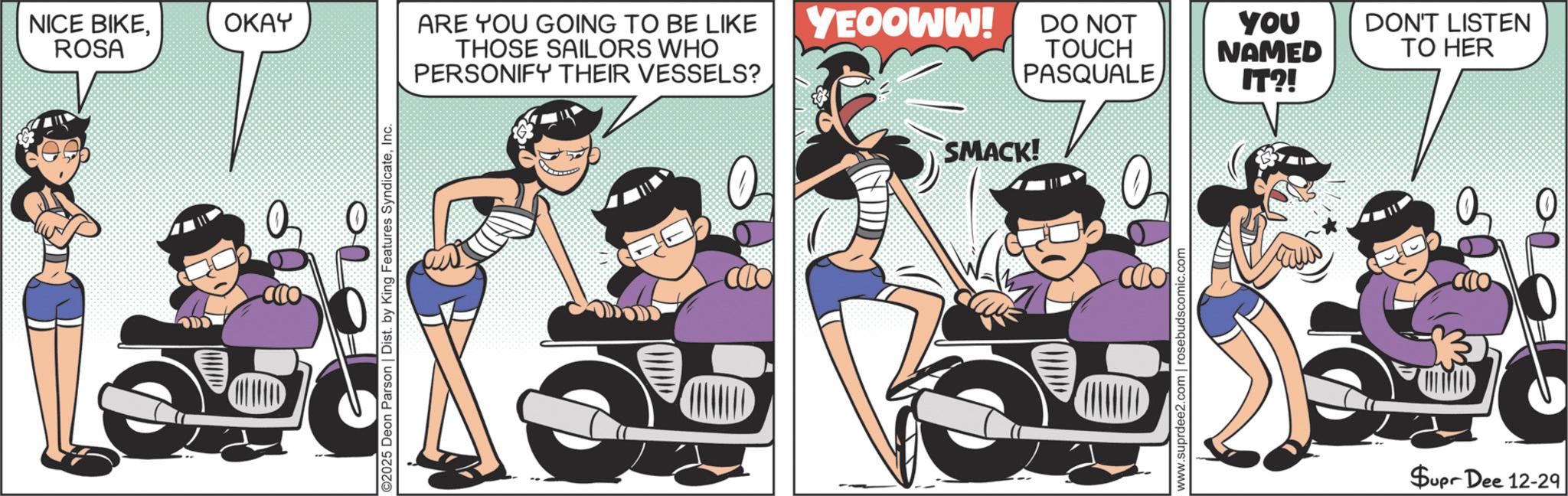 Publication OCR: NICE BIKEROSA 0 OKAY ARE YOU GOING TO BE LIKE YEOOWW! DO NOT THOSE SAILORS WHO PERSONIFY THEIR VESSELS? TOUCH PASQUALE YOU NAMED DON'T LISTEN TO HER IT?! ©2025 Deon Parson | Dist. by King Features SyndicateInc. ??? SMACK! www.suprdee2.com | rosebudscomic.com Supr Dee 12-29 0 NICE BIKEROSA 0 OKAY ARE YOU GOING TO BE LIKE YEOOWW ! DO NOT THOSE SAILORS WHO PERSONIFY THEIR VESSELS ? TOUCH PASQUALE YOU NAMED DON'T LISTEN TO HER IT ?! © 2025 Deon Parson | Dist . by King Features SyndicateInc. ??? SMACK ! www.suprdee2.com | rosebudscomic.com Supr Dee 12-29 0