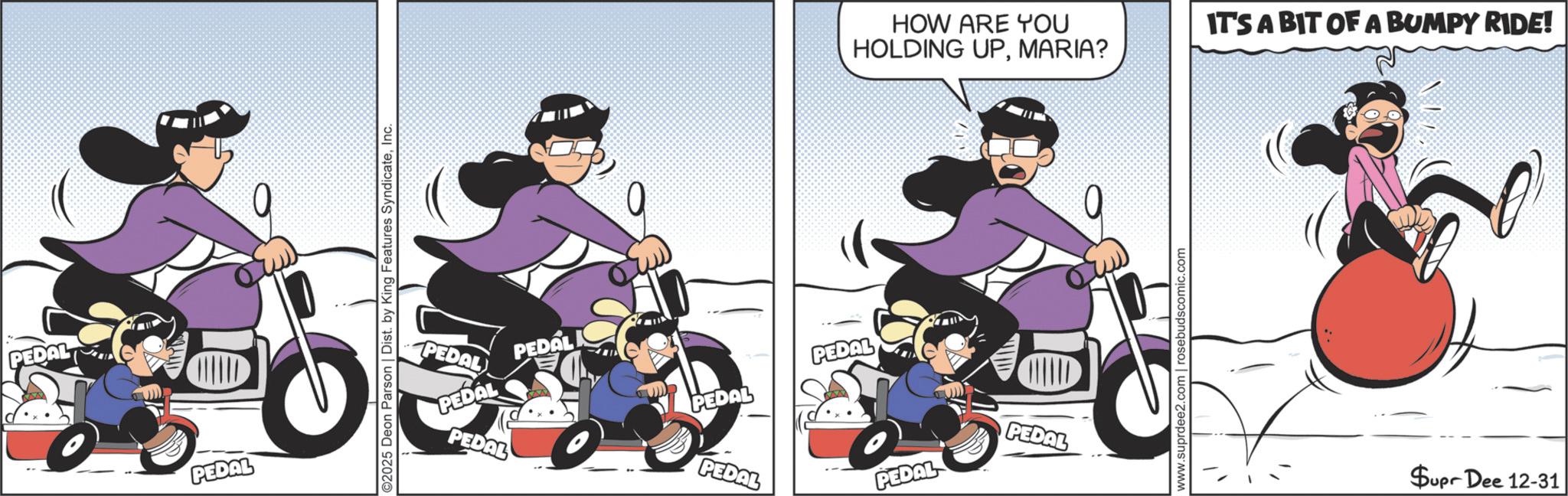 Clip art OCR: PEDAL PEDAL ©2025 Deon Parson | Dist. by King Features SyndicateInc. 0 PEDAL PEDAL PEDAL PEDAL PEDAL PEDAL HOW ARE YOU HOLDING UPMARIA? IT'S A BIT OF A BUMPY RIDE! PEDAL CHILD PEDAL PEDAL www.suprdee2.com | rosebudscomic.com Supr Dee 12-31 PEDAL PEDAL © 2025 Deon Parson | Dist . by King Features SyndicateInc. 0 PEDAL PEDAL PEDAL PEDAL PEDAL PEDAL HOW ARE YOU HOLDING UPMARIA ? IT'S A BIT OF A BUMPY RIDE ! PEDAL CHILD PEDAL PEDAL www.suprdee2.com | rosebudscomic.com Supr Dee 12-31