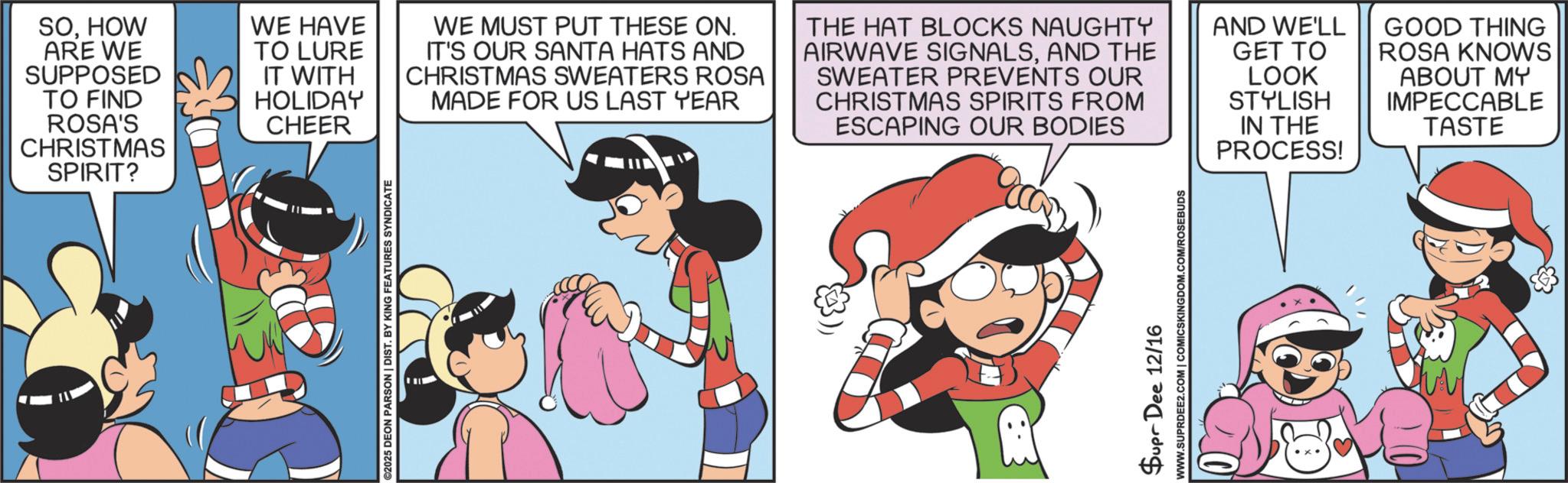 Publication OCR: ©2025 DEON PARSON | DIST. BY KING FEATURES SYNDICATE SOHOW ARE WE SUPPOSED TO FIND ROSA'S CHRISTMAS SPIRIT? WE HAVE TO LURE IT WITH HOLIDAY CHEER WE MUST PUT THESE ON. IT'S OUR SANTA HATS AND CHRISTMAS SWEATERS ROSA MADE FOR US LAST YEAR THE HAT BLOCKS NAUGHTY AIRWAVE SIGNALSAND THE SWEATER PREVENTS OUR CHRISTMAS SPIRITS FROM ESCAPING OUR BODIES AND WE'LL GET TO LOOK STYLISH IN THE PROCESS! GOOD THING ROSA KNOWS ABOUT MY IMPECCABLE TASTE Supr Dee 12/16 WWW.SUPRDEE2.COM | COMICSKINGDOM.COM/ROSEBUDS © 2025 DEON PARSON | DIST . BY KING FEATURES SYNDICATE SOHOW ARE WE SUPPOSED TO FIND ROSA'S CHRISTMAS SPIRIT ? WE HAVE TO LURE IT WITH HOLIDAY CHEER WE MUST PUT THESE ON . IT'S OUR SANTA HATS AND CHRISTMAS SWEATERS ROSA MADE FOR US LAST YEAR THE HAT BLOCKS NAUGHTY AIRWAVE SIGNALSAND THE SWEATER PREVENTS OUR CHRISTMAS SPIRITS FROM ESCAPING OUR BODIES AND WE'LL GET TO LOOK STYLISH IN THE PROCESS ! GOOD THING ROSA KNOWS ABOUT MY IMPECCABLE TASTE Supr Dee 12/16 WWW.SUPRDEE2.COM | COMICSKINGDOM.COM/ROSEBUDS