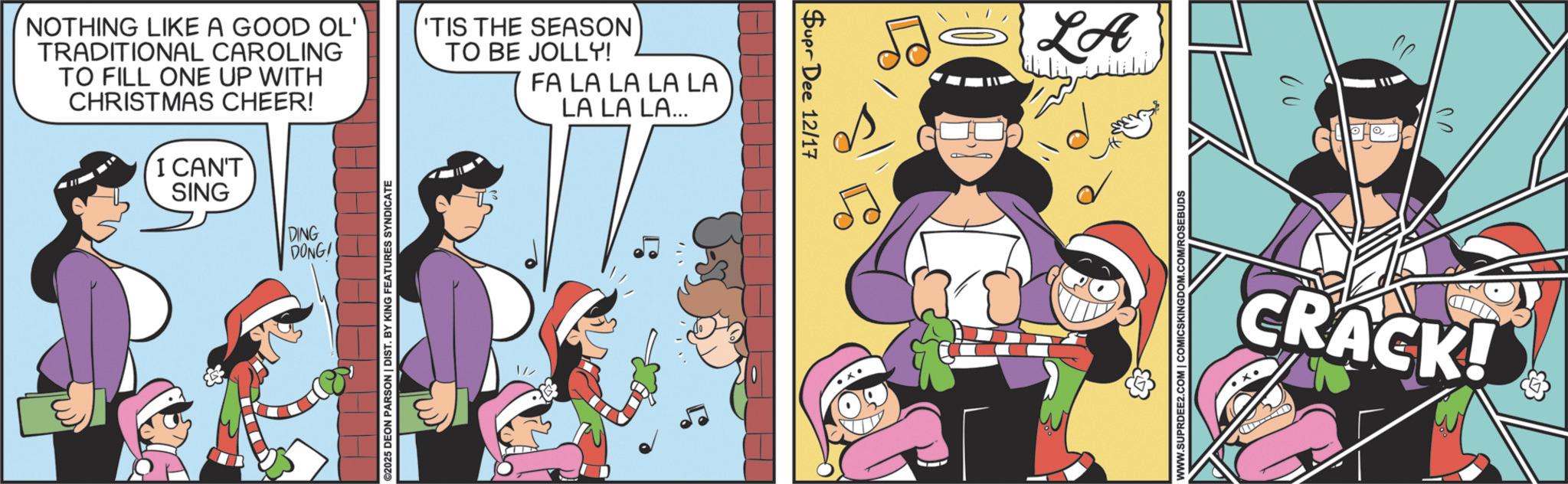 Fictional character OCR: Supr Dee 12/17 NOTHING LIKE A GOOD OL' TRADITIONAL CAROLING TO FILL ONE UP WITH CHRISTMAS CHEER! I CAN'T SING DING DONG! A A A A ©2025 DEON PARSON | DIST. BY KING FEATURES SYNDICATE 'TIS THE SEASON TO BE JOLLY! 1// FA LA LA LA LA LA LA LA... LA ?? CRACK! WWW.SUPRDEE2.COM | COMICSKINGDOM.COM/ROSEBUDS Supr Dee 12/17 NOTHING LIKE A GOOD OL ' TRADITIONAL CAROLING TO FILL ONE UP WITH CHRISTMAS CHEER ! I CAN'T SING DING DONG ! A A A A © 2025 DEON PARSON | DIST . BY KING FEATURES SYNDICATE ' TIS THE SEASON TO BE JOLLY ! 1 // FA LA LA LA LA LA LA LA ... LA ?? CRACK ! WWW.SUPRDEE2.COM | COMICSKINGDOM.COM/ROSEBUDS