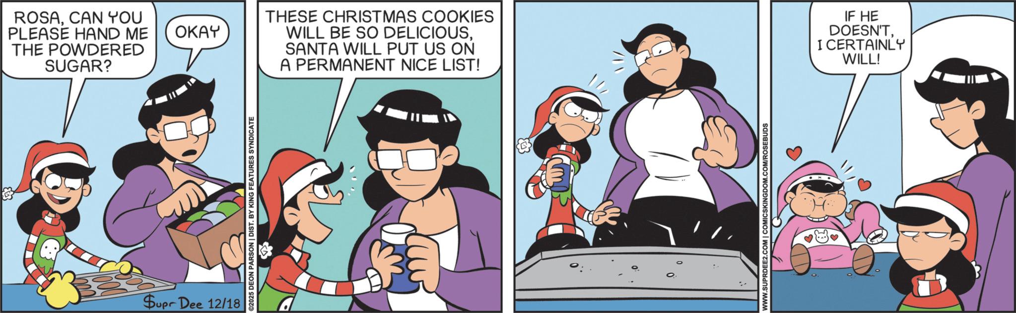 Happiness OCR: Supr Dee 12/18 ©2025 DEON PARSON | DIST. BY KING FEATURES SYNDICATE ROSACAN YOU PLEASE HAND ME OKAY THE POWDERED SUGAR? THESE CHRISTMAS COOKIES WILL BE SO DELICIOUSSANTA WILL PUT US ON A PERMANENT NICE LIST! IF HE DOESN'TI CERTAINLY WILL! WWW.SUPRDEE2.COM | COMICSKINGDOM.COM/ROSEBUDS Supr Dee 12/18 © 2025 DEON PARSON | DIST . BY KING FEATURES SYNDICATE ROSACAN YOU PLEASE HAND ME OKAY THE POWDERED SUGAR ? THESE CHRISTMAS COOKIES WILL BE SO DELICIOUSSANTA WILL PUT US ON A PERMANENT NICE LIST ! IF HE DOESN'TI CERTAINLY WILL ! WWW.SUPRDEE2.COM | COMICSKINGDOM.COM/ROSEBUDS