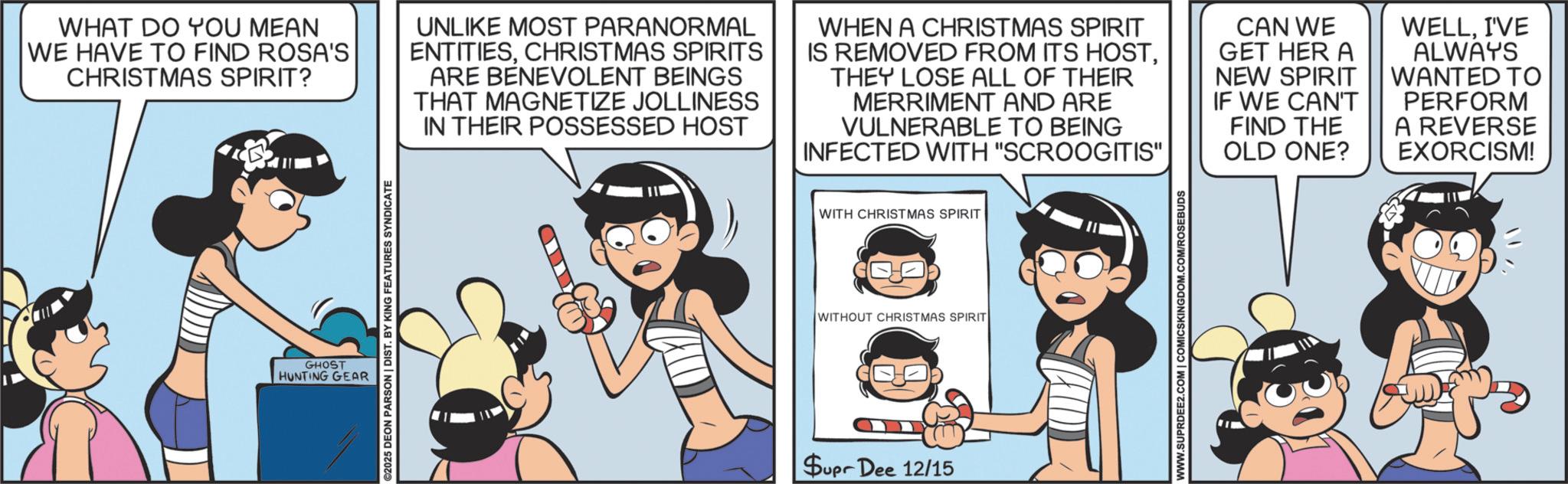 Publication OCR: WHAT DO YOU MEAN WE HAVE TO FIND ROSA'S CHRISTMAS SPIRIT? UNLIKE MOST PARANORMAL ENTITIESCHRISTMAS SPIRITS ARE BENEVOLENT BEINGS THAT MAGNETIZE JOLLINESS IN THEIR POSSESSED HOST WHEN A CHRISTMAS SPIRIT IS REMOVED FROM ITS HOSTTHEY LOSE ALL OF THEIR MERRIMENT AND ARE VULNERABLE TO BEING INFECTED WITH "SCROOGITIS" CAN WE GET HER A NEW SPIRIT || IF WE CAN'T FIND THE OLD ONE? WELLI'VE ALWAYS WANTED TO PERFORM A REVERSE EXORCISM! ©2025 DEON PARSON | DIST. BY KING FEATURES SYNDICATE GHOST HUNTING GEAR WITH CHRISTMAS SPIRIT WITHOUT CHRISTMAS SPIRIT Supr Dee 12/15 WWW.SUPRDEE2.COM | COMICSKINGDOM.COM/ROSEBUDS WHAT DO YOU MEAN WE HAVE TO FIND ROSA'S CHRISTMAS SPIRIT ? UNLIKE MOST PARANORMAL ENTITIESCHRISTMAS SPIRITS ARE BENEVOLENT BEINGS THAT MAGNETIZE JOLLINESS IN THEIR POSSESSED HOST WHEN A CHRISTMAS SPIRIT IS REMOVED FROM ITS HOSTTHEY LOSE ALL OF THEIR MERRIMENT AND ARE VULNERABLE TO BEING INFECTED WITH " SCROOGITIS " CAN WE GET HER A NEW SPIRIT || IF WE CAN'T FIND THE OLD ONE ? WELLI'VE ALWAYS WANTED TO PERFORM A REVERSE EXORCISM ! © 2025 DEON PARSON | DIST . BY KING FEATURES SYNDICATE GHOST HUNTING GEAR WITH CHRISTMAS SPIRIT WITHOUT CHRISTMAS SPIRIT Supr Dee 12/15 WWW.SUPRDEE2.COM | COMICSKINGDOM.COM/ROSEBUDS