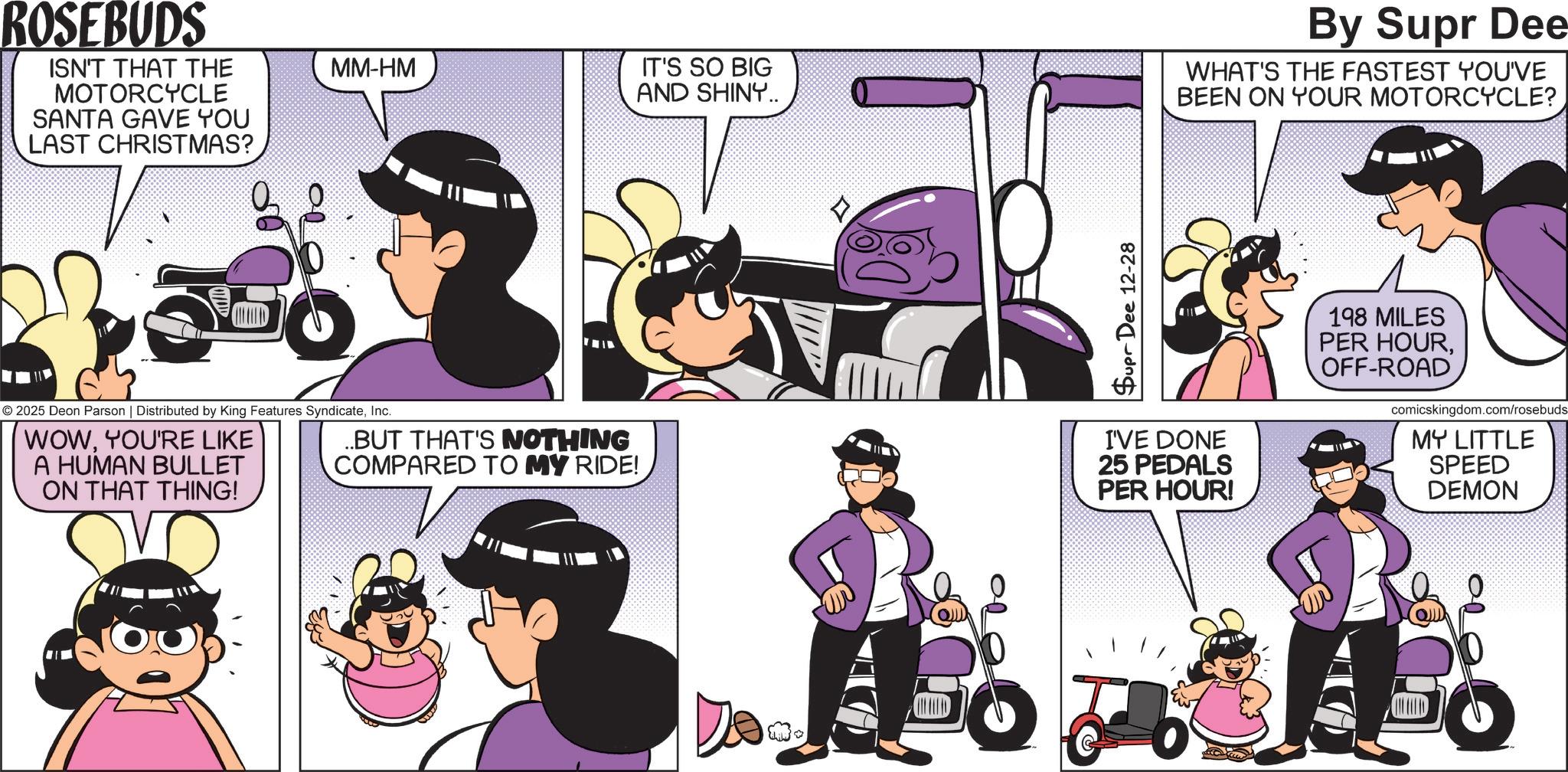 Publication OCR: ROSEBUDS ISN'T THAT THE MOTORCYCLE SANTA GAVE YOU LAST CHRISTMAS? MM-HM IT'S SO BIG AND SHINY.. By Supr Dee WHAT'S THE FASTEST YOU'VE BEEN ON YOUR MOTORCYCLE? BELED © 2025 Deon Parson | Distributed by King Features SyndicateInc. WOWYOU'RE LIKE A HUMAN BULLET ON THAT THING! ..BUT THAT'S NOTHING COMPARED TO MY RIDE! Supr Dee 12-28 I'VE DONE 25 PEDALS PER HOUR! 198 MILES PER HOUROFF-ROAD comicskingdom.com/rosebuds MY LITTLE SPEED DEMON ROSEBUDS ISN'T THAT THE MOTORCYCLE SANTA GAVE YOU LAST CHRISTMAS ? MM - HM IT'S SO BIG AND SHINY .. By Supr Dee WHAT'S THE FASTEST YOU'VE BEEN ON YOUR MOTORCYCLE ? BELED © 2025 Deon Parson | Distributed by King Features SyndicateInc. WOWYOU'RE LIKE A HUMAN BULLET ON THAT THING ! ..BUT THAT'S NOTHING COMPARED TO MY RIDE ! Supr Dee 12-28 I'VE DONE 25 PEDALS PER HOUR ! 198 MILES PER HOUROFF - ROAD comicskingdom.com/rosebuds MY LITTLE SPEED DEMON