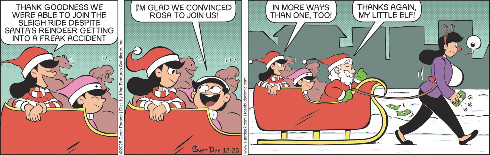 Christmas Eve OCR: THANK GOODNESS WE WERE ABLE TO JOIN THE SLEIGH RIDE DESPITE SANTA'S REINDEER GETTING INTO A FREAK ACCIDENT I'M GLAD WE CONVINCED ROSA TO JOIN US! ©2025 Deon Parson | Dist. by King Features SyndicateInc. Supr Dee 12-23 www.suprdee2.com | rosebudscomic.com IN MORE WAYS THAN ONETOO! THANKS AGAINMY LITTLE ELF! is GA THANK GOODNESS WE WERE ABLE TO JOIN THE SLEIGH RIDE DESPITE SANTA'S REINDEER GETTING INTO A FREAK ACCIDENT I'M GLAD WE CONVINCED ROSA TO JOIN US ! © 2025 Deon Parson | Dist . by King Features SyndicateInc. Supr Dee 12-23 www.suprdee2.com | rosebudscomic.com IN MORE WAYS THAN ONETOO ! THANKS AGAINMY LITTLE ELF ! is GA