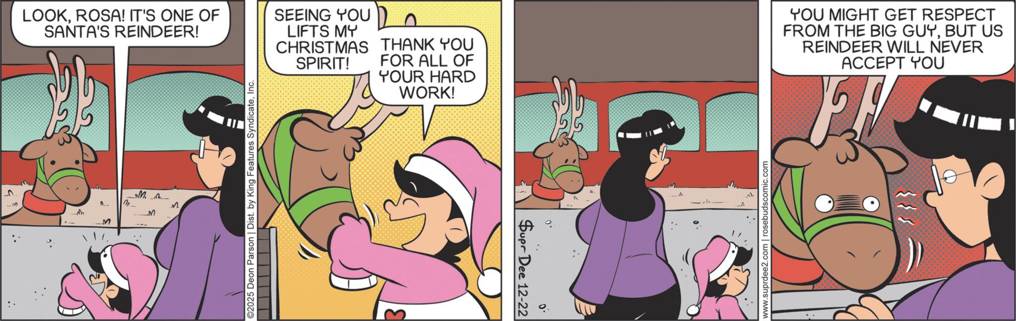 Comics OCR: M ??? M M M LOOKROSA! IT'S ONE OF SANTA'S REINDEER! SEEING YOU LIFTS MY CHRISTMAS THANK YOU FOR ALL OF SPIRIT! YOUR HARD WORK! YOU MIGHT GET RESPECT FROM THE BIG GUYBUT US REINDEER WILL NEVER ACCEPT YOU ©2025 Deon Parson | Dist. by King Features SyndicateInc. Supr Dee 12-22 .0 www.suprdee2.com | rosebuds.comic.com M ??? M M M LOOKROSA ! IT'S ONE OF SANTA'S REINDEER ! SEEING YOU LIFTS MY CHRISTMAS THANK YOU FOR ALL OF SPIRIT ! YOUR HARD WORK ! YOU MIGHT GET RESPECT FROM THE BIG GUYBUT US REINDEER WILL NEVER ACCEPT YOU © 2025 Deon Parson | Dist . by King Features SyndicateInc. Supr Dee 12-22 .0 www.suprdee2.com | rosebuds.comic.com