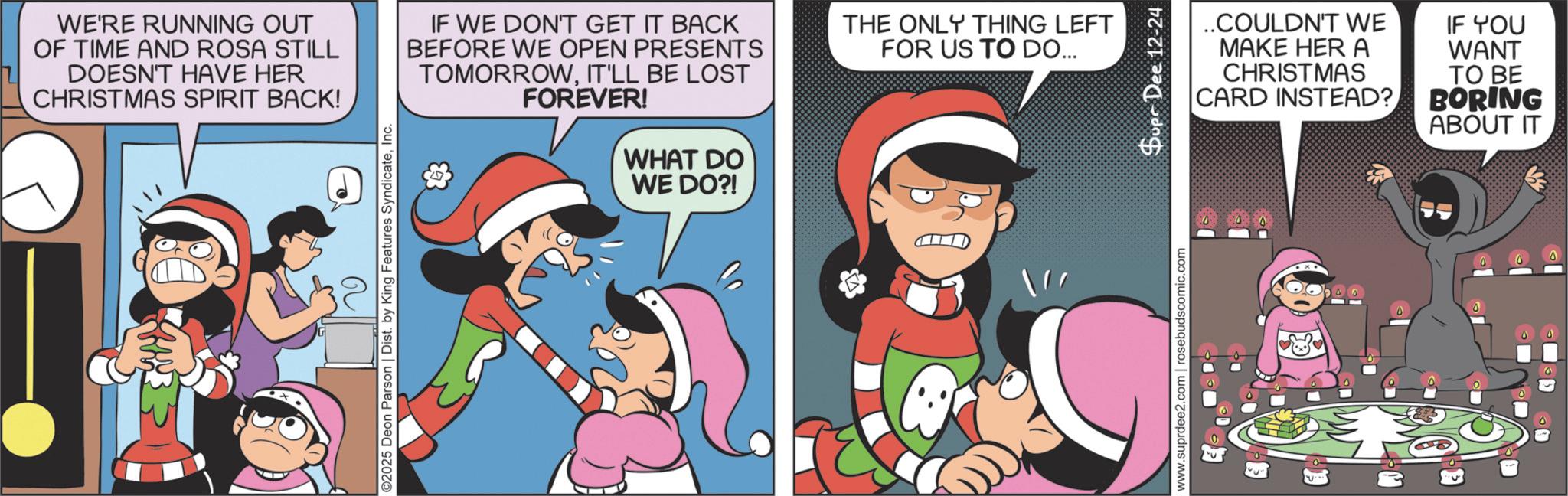 Fiction OCR: WE'RE RUNNING OUT OF TIME AND ROSA STILL DOESN'T HAVE HER CHRISTMAS SPIRIT BACK! IF WE DON'T GET IT BACK BEFORE WE OPEN PRESENTS TOMORROWIT'LL BE LOST FOREVER! & WHAT DO WE DO?! THE ONLY THING LEFT FOR US TO DO... ©2025 Deon Parson | Dist. by King Features SyndicateInc. www.suprdee2.com | rosebudscomic.com Supr Dee 12-24 ..COULDN'T WE MAKE HER A CHRISTMAS CARD INSTEAD? IF YOU WANT TO BE BORING ABOUT IT WE'RE RUNNING OUT OF TIME AND ROSA STILL DOESN'T HAVE HER CHRISTMAS SPIRIT BACK ! IF WE DON'T GET IT BACK BEFORE WE OPEN PRESENTS TOMORROWIT'LL BE LOST FOREVER ! & WHAT DO WE DO ?! THE ONLY THING LEFT FOR US TO DO ... © 2025 Deon Parson | Dist . by King Features SyndicateInc. www.suprdee2.com | rosebudscomic.com Supr Dee 12-24 ..COULDN'T WE MAKE HER A CHRISTMAS CARD INSTEAD ? IF YOU WANT TO BE BORING ABOUT IT