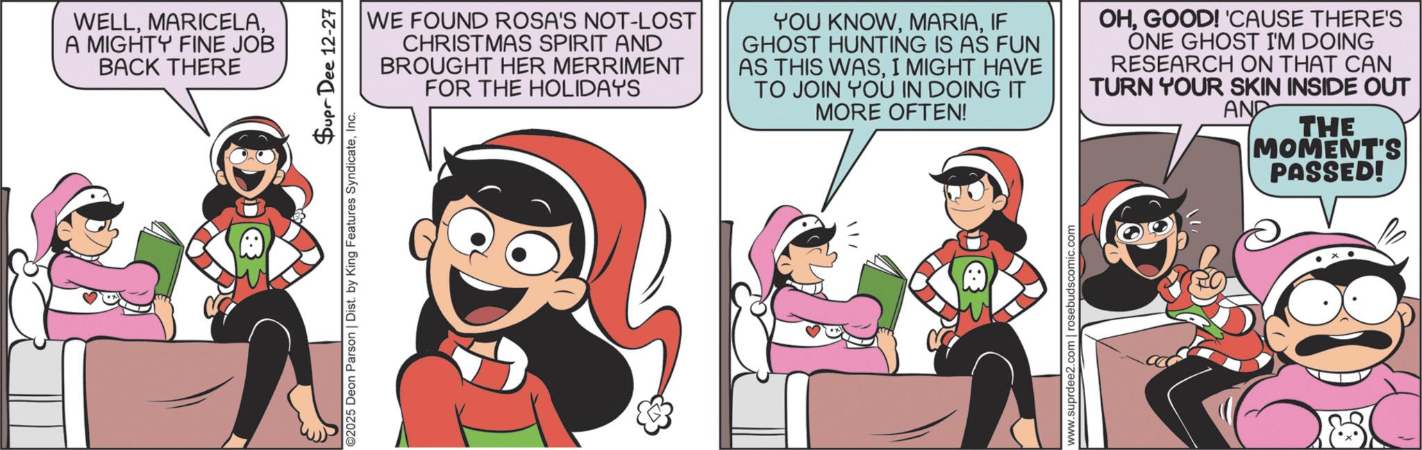 Child OCR: WELLA MIGHTY FINE JOB BACK THERE Supr Dee 12-27 ©2025 Deon Parson | Dist. by King Features SyndicateInc. WE FOUND ROSA'S NOT-LOST CHRISTMAS SPIRIT AND BROUGHT HER MERRIMENT FOR THE HOLIDAYS YOU KNOWIF GHOST HUNTING IS AS FUN AS THIS WASI MIGHT HAVE TO JOIN YOU IN DOING IT MORE OFTEN! OHGOOD! 'CAUSE THERE'S ONE GHOST I'M DOING RESEARCH ON THAT CAN TURN YOUR SKIN INSIDE OUT AND THE www.suprdee2.com | rosebudscomic.com MOMENT'S PASSED! WELLA MIGHTY FINE JOB BACK THERE Supr Dee 12-27 © 2025 Deon Parson | Dist . by King Features SyndicateInc. WE FOUND ROSA'S NOT - LOST CHRISTMAS SPIRIT AND BROUGHT HER MERRIMENT FOR THE HOLIDAYS YOU KNOWIF GHOST HUNTING IS AS FUN AS THIS WASI MIGHT HAVE TO JOIN YOU IN DOING IT MORE OFTEN ! OHGOOD ! ' CAUSE THERE'S ONE GHOST I'M DOING RESEARCH ON THAT CAN TURN YOUR SKIN INSIDE OUT AND THE www.suprdee2.com | rosebudscomic.com MOMENT'S PASSED !