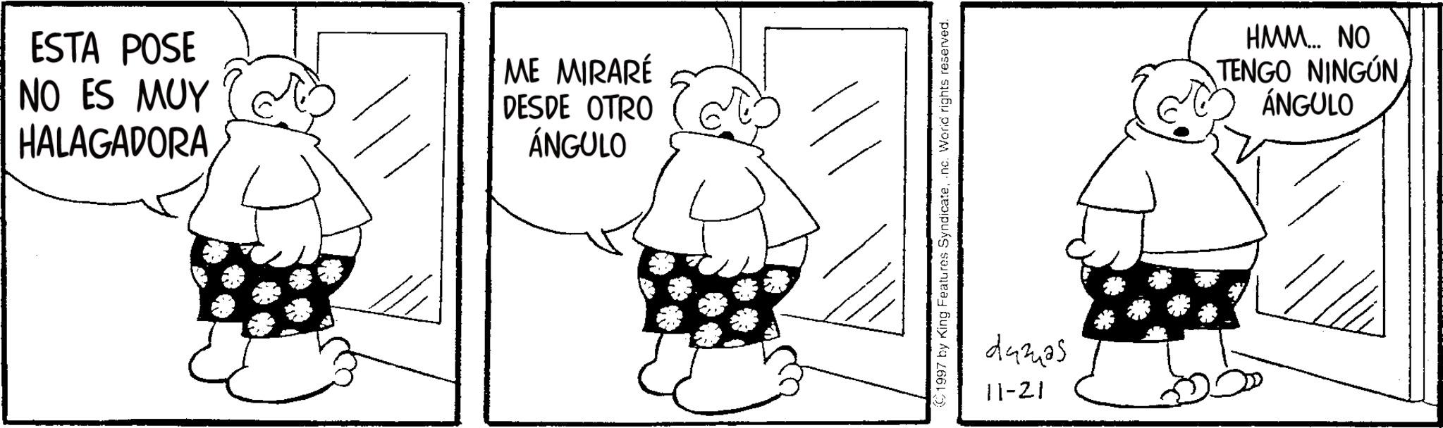 Line art OCR: ESTA POSE NO ES MUY HALAGADORA ? ME MIRARÉ DESDE OTRO ÁNGULO © 1997 by King Features Syndicate.nc. World rights reserved. 29325 11-21 HMM... NO TENGO NINGÚN ÁNGULO ESTA POSE NO ES MUY HALAGADORA ? ME MIRARÉ DESDE OTRO ÁNGULO © 1997 by King Features Syndicate.nc . World rights reserved . 29325 11-21 HMM ... NO TENGO NINGÚN ÁNGULO