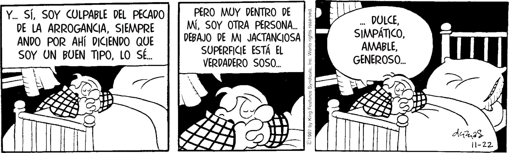 Comic book OCR: Y... SíSOY CULPABLE DEL PECADO DE LA ARROGANCIASIEMPRE ANDO POR AHÍ DICIENDO QUE SOY UN BUEN TIPOLO SÉ... PERO MUY DENTRO DE MÍSOY OTRA PERSONA... DEBAJO DE MI JACTANCIOSA SUPERFICIE ESTÁ EL VERDADERO SOSO... 1997 by King Features SyndicateInc. World rights reserved. 686 DULCEGENEROSO... dumas 11-22 Y ... SíSOY CULPABLE DEL PECADO DE LA ARROGANCIASIEMPRE ANDO POR AHÍ DICIENDO QUE SOY UN BUEN TIPOLO SÉ ... PERO MUY DENTRO DE MÍSOY OTRA PERSONA ... DEBAJO DE MI JACTANCIOSA SUPERFICIE ESTÁ EL VERDADERO SOSO ... 1997 by King Features SyndicateInc. World rights reserved . 686 DULCEGENEROSO ... dumas 11-22